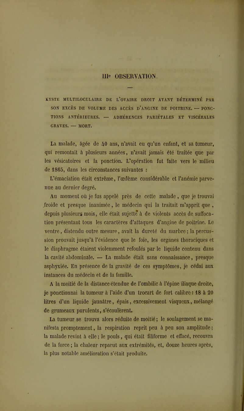 KYSTE MULTILOCÜLAIRE DE l’OVAIRE DROIT AYANT DÉTERMINÉ PAR SON EXCÈS DE VOLUME DES ACCÈS D’ANCINE DE POITRINE. — PONC- TIONS ANTÉRIEURES. — ADHÉRENCES PARIÉTALES ET VISCÉRALES GRAVES. — MORT. La malade, âgée de iO ans, n’avait eu qu’un enfant, et sa tumeur, qui remontait à plusieurs années, n’avait jamais été traitée que par les vésicatoires et la ponction. L’opération fut faite vers le milieu de 1865, dans les circonstances suivantes : L’émaciation était extrême, l’œdème considérable et l’anémie parve- nue au dernier degré. Au moment où je fus appelé près de cette malade , que je trouvai froide et presque inanimée, le médecin qui la traitait m’apprit que , depuis plusieurs mois, elle était sujette à de violents accès de suffoca- tion présentant tous les caractères d’attaques d’angine de poitrine. Le ventre, distendu outre mesure, avait la dureté du marbre ; la percus- sion prouvait jusqu’à l’évidence que le foie, les organes thoraciques et le diaphragme étaient violemment refoulés par le liquide contenu dans la cavité abdominale. — La malade était sans connaissance, presque asphyxiée. En présence de la gravité de ces symptômes, je cédai aux instances du médecin et de la famille. A la moitié de la distance étendue de l’ombilic à l’épine iliaque droite, je ponctionnai la tumeur à l’aide d’un trocart de fort calibre : 18 à 20 litres d’un liquide jaunâtre, épais, excessivement visqueux, mélangé de grumeaux purulents, s’écoulèrent. La tumeur se trouva alors réduite de moitié ; le soulagement se ma- nifesta promptement, la respiration reprit peu à peu son amplitude ; la malade revint à elle ; le pouls, qui était filiforme et effacé, recouvra de la force ; la chaleur reparut aux extrémités, et, douze heures après, la plus notable amélioration s’étail produite.