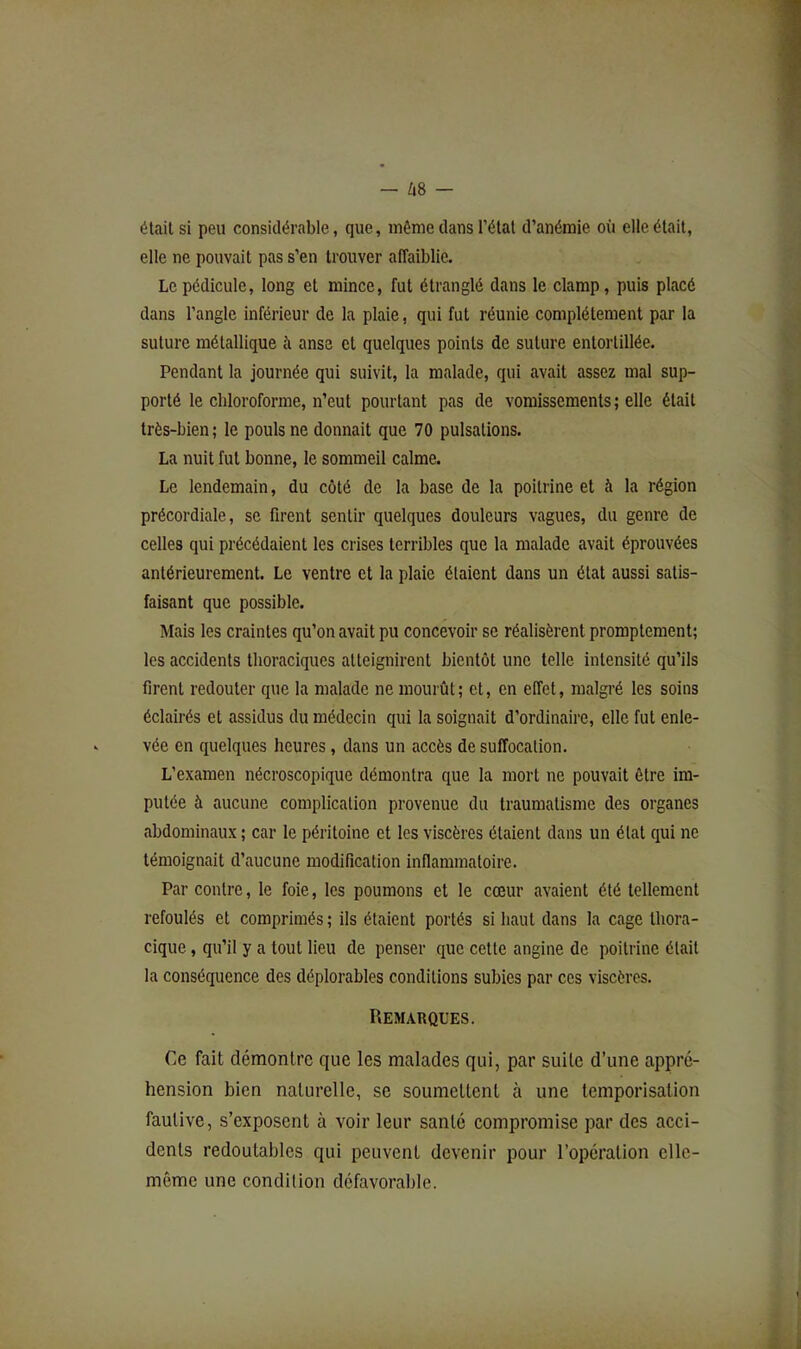 était si peu considérable, que, môme dans l’état d’anémie où elle était, elle ne pouvait pas s’en trouver affaiblie. Le pédicule, long et mince, fut étranglé dans le clamp, puis placé dans l’angle inférieur de la plaie, qui fut réunie complètement par la suture métallique à anse et quelques points de suture entortillée. Pendant la journée qui suivit, la malade, qui avait assez mal sup- porté le chloroforme, n’eut pourtant pas de vomissements ; elle était très-bien ; le pouls ne donnait que 70 pulsations. La nuit fut bonne, le sommeil calme. Le lendemain, du côté de la base de la poitrine et à la région précordiale, se firent sentir quelques douleurs vagues, du genre de celles qui précédaient les crises terribles que la malade avait éprouvées antérieurement. Le ventre et la plaie étaient dans un état aussi satis- faisant que possible. Mais les craintes qu’on avait pu concevoir se réalisèrent promptement; les accidents thoraciques atteignirent bientôt une telle intensité qu’ils firent redouter que la malade ne mourût; et, en effet, malgré les soins éclairés et assidus du médecin qui la soignait d’ordinaire, elle fut enle- vée en quelques heures, dans un accès de suffocation. L’examen nécroscopique démontra que la mort ne pouvait être im- putée à aucune complication provenue du traumatisme des organes abdominaux ; car le péritoine et les viscères étaient dans un état qui ne témoignait d’aucune modification inflammatoire. Par contre, le foie, les poumons et le cœur avaient été tellement refoulés et comprimés ; ils étaient portés si haut dans la cage thora- cique , qu’il y a tout lieu de penser que cette angine de poitrine était la conséquence des déplorables conditions subies par ces viscères. Remarques. Ce fait démontre que les malades qui, par suite d’une appré- hension bien naturelle, se soumettent à une temporisation fautive, s’exposent à voir leur santé compromise par des acci- dents redoutables qui peuvent devenir pour l’opération elle- même une condition défavorable.