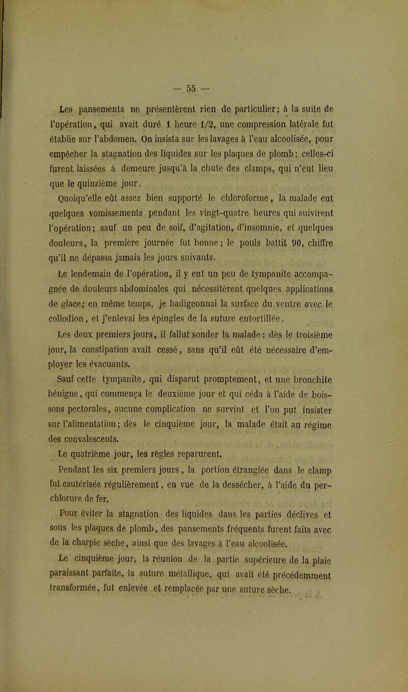 Les pansements ne présentèrent rien de particulier; à la suite de l’opération, qui avait duré 1 heure 1/2, une compression latérale fut établie sur l’abdomen. On insista sur les lavages à l’eau alcoolisée, pour empêcher la stagnation des liquides sur les plaques de plomb ; celles-ci furent laissées à demeure jusqu’à la chute des clamps, qui n’eut lieu que le quinzième jour. Quoiqu’elle eût assez bien supporté le chloroforme, la malade eut quelques vomissements pendant les vingt-quatre heures qui suivirent l’opération ; sauf un peu de soif, d’agitation, d’insomnie, et quelques douleurs, la première journée fut bonne; le pouls battit 90, chiffre qu’il ne dépassa jamais les jours suivants. Le lendemain de l’opération, il y eut un peu de tympanite accompa- gnée de douleurs abdominales qui nécessitèrent quelques applications de glace; en même temps, je badigeonnai la surface du ventre avec le collodion, et j’enlevai les épingles de la suture entortillée. Les deux premiers jours, il fallut sonder la malade; dès le troisième jour, la constipation avait cessé, sans qu’il eût été nécessaire d’em- ployer les évacuants. Sauf cette tympanite, qui disparut promptement, et une bronchite bénigne, qui commença le deuxième jour et qui céda à l’aide de bois- sons pectorales, aucune complication ne survint et l’on put insister sur l’alimentation ; dès le cinquième jour, la malade était au régime des convalescents. Le quatrième jour, les règles reparurent. Pendant les six premiers jours , la portion étranglée dans le clamp fut cautérisée régulièrement, en vue de la dessécher, à l’aide du per- chlorure de fer. Pour éviter la stagnation des liquides dans les parties déclives et sous les plaques de plomb, des pansements fréquents furent faits avec de la charpie sèche, ainsi que des lavages à l’eau alcoolisée. Le cinquième jour, la réunion de la partie supérieure de la plaie paraissant parfaite, la suture métallique, qui avait été précédemment transformée, fut enlevée et remplacée par une suture sèche.