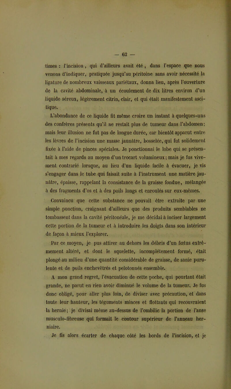 tiraes : l’incision, qui d’ailleurs avait été, dans l’espace que nous venons d’indiquer, pratiquée jusqu’au péritoine sans avoir nécessité la ligature de nombreux vaisseaux pariétaux, donna lieu, après l’ouverture de la cavité abdominale, à un écoulement de dix titres environ d’un liquide séreux, légèrement citrin, clair, et qui était manifestement asci- tique. L’abondance de ce liquide fit même croire un instant à quelques-uns des confrères présents qu’il ne restait plus de tumeur dans l’abdomen; mais leur illusion ne fut pas de longue durée, car bientôt apparut entre les lèvres de l’incision une masse jaunâtre, bosselée, qui fut solidement fixée à l’aide de pinces spéciales. Je ponctionnai le lobe qui se présen- tait à mes regards au moyen d’un trocart volumineux; mais je fus vive- ment contrarié lorsque, au lieu d’un liquide facile à évacuer, je vis s’engager dans le tube qui faisait suite à l’instrument une matière jau- nâtre, épaisse, rappelant la consistance de la graisse fondue, mélangée à des fragments d’os et à des poils longs et enroulés sur eux-mêmes. Convaincu que celte substance ne pouvait être extraite par une simple ponction, craignant d’ailleurs que des produits semblables ne tombassent dans la cavité péritonéale, je me décidai à inciser largement cette portion de la tumeur et à introduire les doigts dans son intérieur de façon à mieux l’explorer. Par ce moyen, je pus attirer au dehors les débris d’un fœtus extrê- mement altéré, et dont le squelette, incomplètement formé, était plongé au milieu d’une quantité considérable de graisse, de sanie puru- lente et de poils enchevêtrés et pelotonnés ensemble. A mon grand regret, l’évacuation de cette poche, qui pourtant était grande, ne parut en rien avoir diminué le volume de la tumeur. Je fus donc obligé, pour aller plus loin, de diviser avec précaution, et dans toute leur hauteur, les téguments minces et flottants qui recouvraient la hernie ; je divisai même au-dessus de l’ombilic la poi’tion de l’anse musculo-fibreuse qui formait le contour supérieur de l’anneau her- niaire. Je fis alors écarter de chaque côté les bords de l’incision, et je