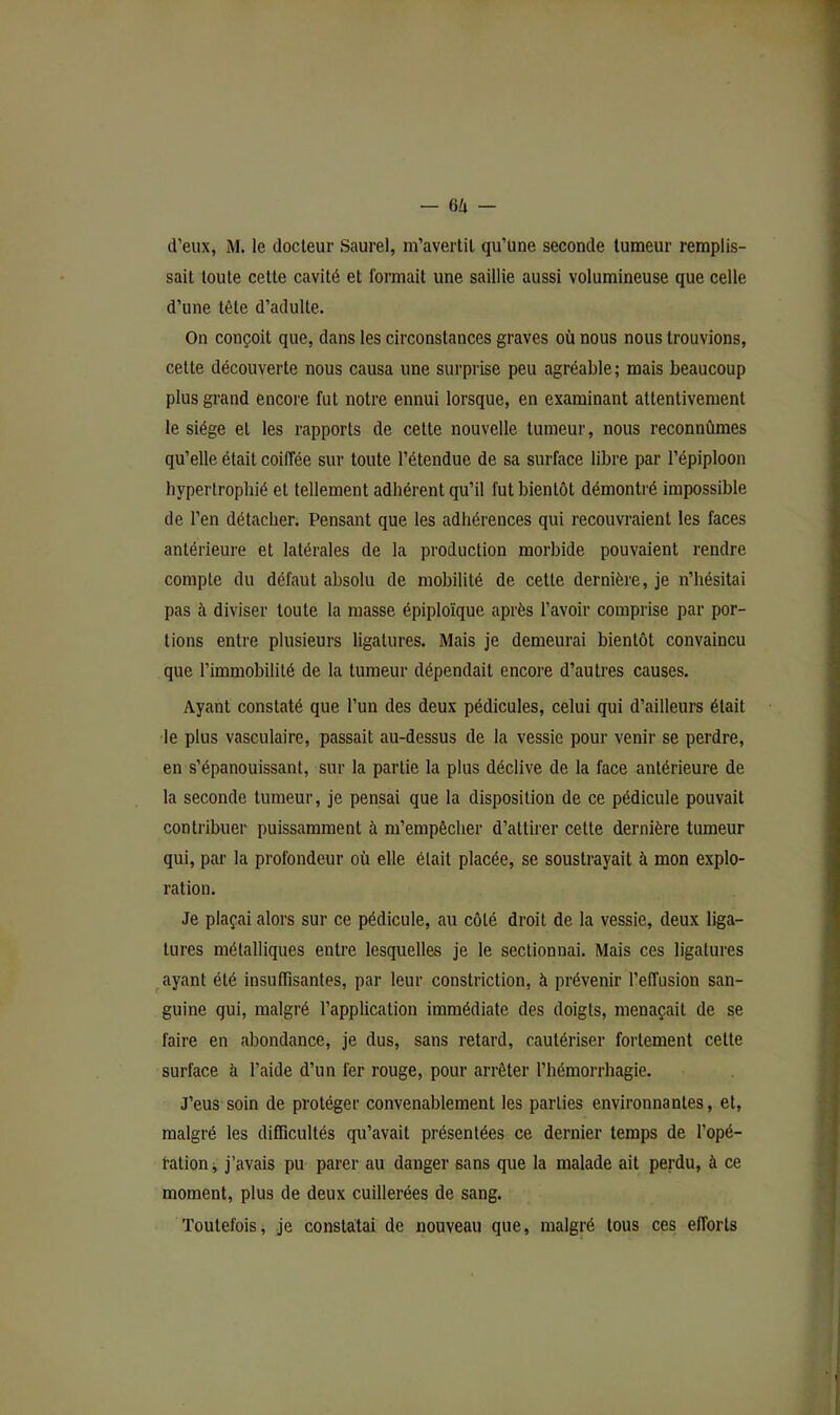 d’eux, M. le docteur Saurel, m’avertit qu’üne seconde tumeur remplis- sait toute cette cavité et formait une saillie aussi volumineuse que celle d’une tête d’adulte. On conçoit que, dans les circonstances graves où nous nous trouvions, cette découverte nous causa une surprise peu agréable; mais beaucoup plus grand encore fut notre ennui lorsque, en examinant attentivement le siège et les rapports de cette nouvelle tumeur, nous reconnûmes qu’elle était coiffée sur toute l’étendue de sa surface libre par l’épiploon hyperlrophié et tellement adhérent qu’il fut bientôt démontré impossible de l’en détacher. Pensant que les adhérences qui recouvraient les faces antérieure et latérales de la production morbide pouvaient rendre compte du défaut absolu de mobilité de cette dernière, je n’hésitai pas à diviser toute la masse épiploïque après l’avoir comprise par por- tions entre plusieurs ligatures. Mais je demeurai bientôt convaincu que l’immobilité de la tumeur dépendait encore d’autres causes. Ayant constaté que l’un des deux pédicules, celui qui d’ailleurs était le plus vasculaire, passait au-dessus de la vessie pour venir se perdre, en s’épanouissant, sur la partie la plus déclive de la face antérieure de la seconde tumeur, je pensai que la disposition de ce pédicule pouvait contribuer puissamment à m’empêcher d’attirer cette dernière tumeur qui, par la profondeur où elle était placée, se soustrayait à mon explo- ration. Je plaçai alors sur ce pédicule, au côté droit de la vessie, deux liga- tures métalliques entre lesquelles je le sectionnai. Mais ces ligatures ^ayant été insuffisantes, par leur constriction, à prévenir l’effusion san- guine qui, malgré l’application immédiate des doigts, menaçait de se faire en abondance, je dus, sans retard, cautériser fortement cette surface à l’aide d’un fer rouge, pour arrêter l’hémorrhagie. J’eus soin de protéger convenablement les parties environnantes, et, malgré les difficultés qu’avait présentées ce dernier temps de l’opé- ration i j’avais pu parer au danger sans que la malade ait perdu, à ce moment, plus de deux cuillerées de sang. Toutefois, je constatai de nouveau que, malgré tous ces efforts