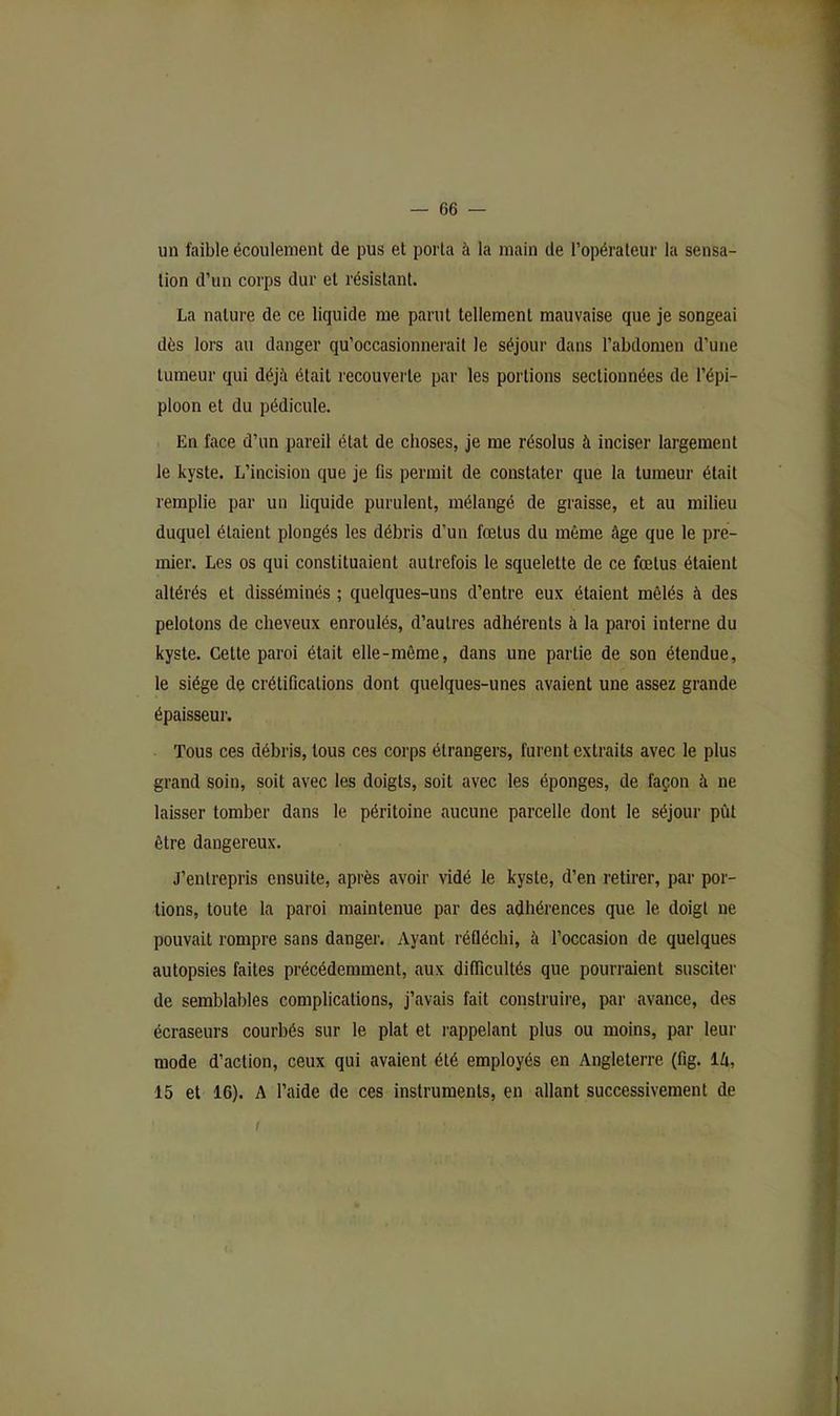 un faible écoulement de pus et porta à la main de l’opérateur la sensa- tion d’un corps dur et résistant. La nature de ce liquide me parut tellement mauvaise que je songeai dès lors au danger qu’occasionnerait le séjour dans l’abdomen d’une tumeur qui déjà était recouverte par les portions sectionnées de l’épi- ploon et du pédicule. En face d’un pareil état de choses, je me résolus à inciser largement le kyste. L’incision que je fis permit de constater que la tumeur était remplie par un liquide purulent, mélangé de graisse, et au milieu duquel étaient plongés les débris d’un fœtus du même âge que le pre- mier. Les os qui constituaient autrefois le squelette de ce fœtus étaient altérés et disséminés ; quelques-uns d’entre eux étaient mêlés à des pelotons de cheveux enroulés, d’autres adhérents à la paroi interne du kyste. Cette paroi était elle-même, dans une partie de son étendue, le siège de crétifications dont quelques-unes avaient une assez grande épaisseui’. Tous ces débris, tous ces corps étrangers, furent extraits avec le plus grand soin, soit avec les doigts, soit avec les éponges, de façon à ne laisser tomber dans le péritoine aucune parcelle dont le séjour pût être dangereux. J’entrepris ensuite, après avoir vidé le kyste, d’en retirer, par por- tions, toute la paroi maintenue par des adhérences que le doigt ne pouvait rompre sans danger. Ayant réfléchi, à l’occasion de quelques autopsies faites précédemment, aux difficultés que pourraient susciter de semblables complications, j’avais fait construire, par avance, des écraseurs courbés sur le plat et l'appelant plus ou moins, par leur mode d’action, ceux qui avaient été employés en Angleterre (fig. là, 15 et 16). A l’aide de ces instruments, en allant successivement de /