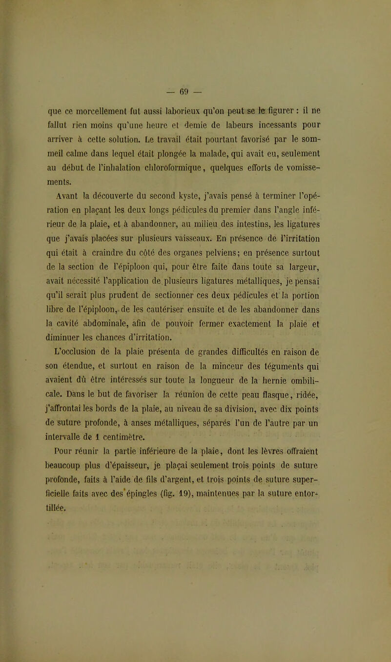 que ce morcellement fut aussi laborieux qu’on peut se le figurer : il ne fallut rien moins qu’une heure et demie de labeurs incessants pour arriver à cette solution. Le travail était pourtant favorisé par le som- meil calme dans lequel était plongée la malade, qui avait eu, seulement au début de l’inhalation chloroformique, quelques efforts de vomisse- ments. Avant la découverte du second kyste, j’avais pensé ii terminer l’opé- ration en plaçant les deux longs pédicules du premier dans l’angle infé- rieur de la plaie, et à abandonner, au milieu des intestins, les ligatures que j’avais placées sur plusieurs vaisseaux. En présence de l’irritation qui était à craindre du côté des organes pelviens; en présence surtout de la section de l'épiploon qui, pour être faite dans toute sa largeur, avait nécessité l’application de. plusieurs ligatures métalliques, je pensai qu’il serait plus prudent de sectionner ces deux pédicules et la portion libre de l’épiploon,-de les cautériser ensuite et de les abandonner dans la cavité abdominale, afin de pouvoir fermer exactement la plaie et diminuer les chances d’irritation. L’occlusion de la plaie présenta de grandes difficultés en raison de son étendue, et surtout en raison de la minceur des téguments qui avaient dû être intéressés sur toute la longueur de la hernie ombili- cale. Dans le but de favoriser la réunion de cette peau flasque, ridée, j’affrontai les bords de la plaie, au niveau de sa division, avec dix points de suture profonde, à anses métalliques, séparés l’un de l’autre par un intervalle de 1 centimètre. Pour réunir la partie inférieure de la plaie, dont les lèvres offraient beaucoup plus d’épaisseur, je plaçai seulement trois points de suture profonde, faits à l’aide de fils d’argent, et trois points de suture super- ficielle faits avec des*épingles (fig. 19), maintenues par la suture entor- tillée.