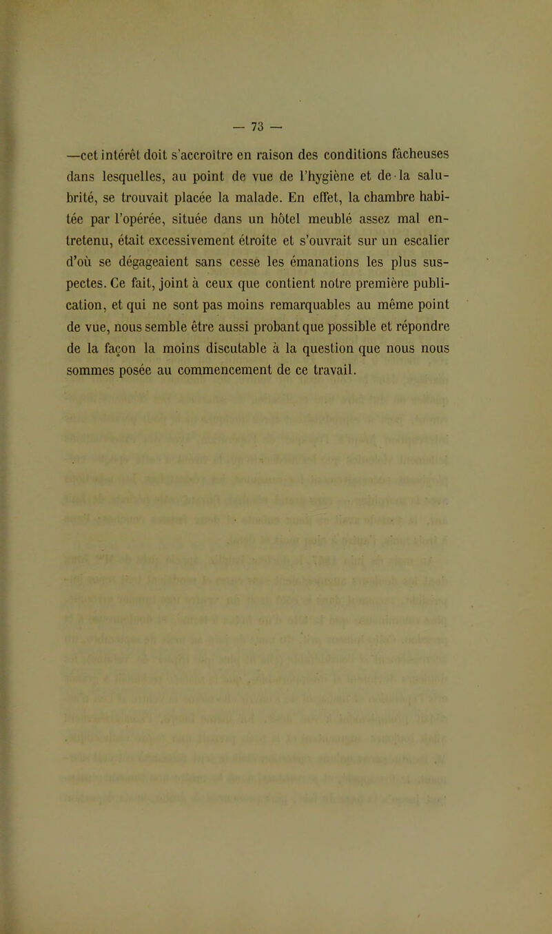 —cet intérêt doit s’accroître en raison des conditions fâcheuses dans lesquelles, au point de vue de l’hygiène et de la salu- brité, se trouvait placée la malade. En effet, la chambre habi- tée par l’opérée, située dans un hôtel meublé assez mal en- tretenu, était excessivement étroite et s’ouvrait sur un escalier d’où se dégageaient sans cesse les émanations les plus sus- pectes. Ce fait, joint à ceux que contient notre première publi- cation, et qui ne sont pas moins remarquables au même point de vue, nous semble être aussi probant que possible et répondre de la façon la moins discutable à la question que nous nous sommes posée au commencement de ce travail.