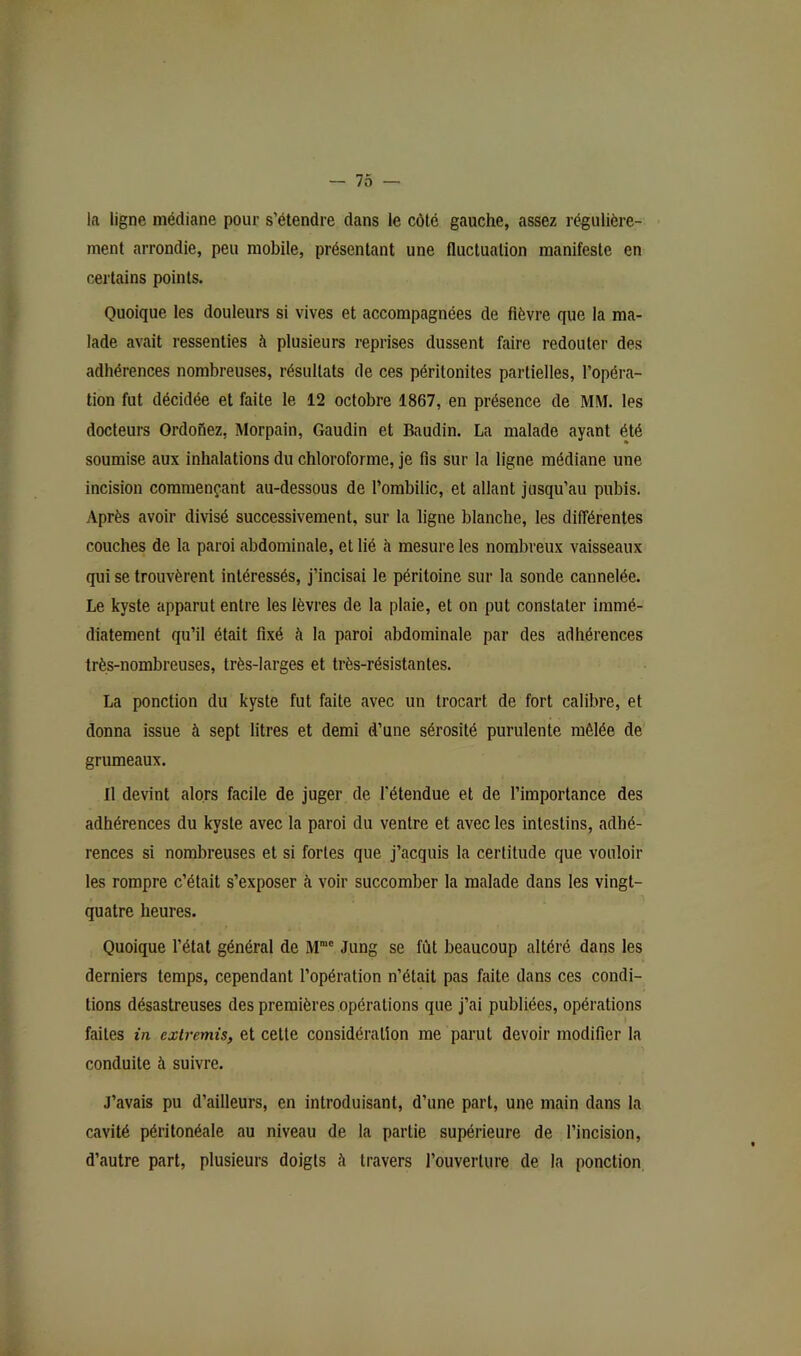 -lo- in ligne médiane pour s’étendre dans le côté gauche, assez régulière- ment arrondie, peu mobile, présentant une fluctuation manifeste en certains points. Quoique les douleurs si vives et accompagnées de fièvre que la ma- lade avait ressenties à plusieurs reprises dussent faire redouter des adhérences nombreuses, résultats de ces péritonites partielles, l’opéra- tion fut décidée et faite le 12 octobre 1867, en présence de MM. les docteurs Ordoiiez, Morpain, Gaudin et Baudin. La malade ayant été soumise aux inhalations du chloroforme, je fis sur la ligne médiane une incision commençant au-dessous de l’ombilic, et allant jusqu’au pubis. Après avoir divisé successivement, sur la ligne blanche, les différentes couches de la paroi abdominale, et lié à mesure les nombreux vaisseaux qui se trouvèrent intéressés, j’incisai le péritoine sur la sonde cannelée. Le kyste apparut entre les lèvres de la plaie, et on put constater immé- diatement qu’il était fixé à la paroi abdominale par des adhérences très-nombreuses, très-larges et très-résistantes. La ponction du kyste fut faite avec un trocart de fort calibre, et donna issue à sept litres et demi d’une sérosité purulente mêlée de grumeaux. Il devint alors facile de juger de l'étendue et de l’importance des adhérences du kyste avec la paroi du ventre et avec les intestins, adhé- rences si nombreuses et si fortes que j’acquis la certitude que vouloir les rompre c’était s’exposer à voir succomber la malade dans les vingt- quatre heures. Quoique l’état général de M”' Jung se fût beaucoup altéré dans les derniers temps, cependant l’opération n’était pas faite dans ces condi- tions désastreuses des premières opérations que j’ai publiées, opérations faites in extremis, et cette considération me parut devoir modifier la conduite à suivre. J’avais pu d’ailleurs, en introduisant, d’une part, une main dans la cavité péritonéale au niveau de la partie supérieure de l’incision, d’autre part, plusieurs doigts à travers l’ouverture de la ponction