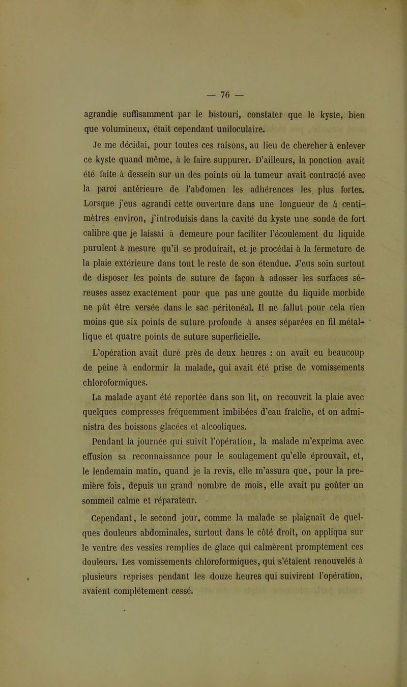 agrandie suffisamment par le bistouri, constater que le kyste, bien que volumineux, était cependant uniloculaire. Je me décidai, pour toutes ces raisons, au lieu de chercher à enlever ce kyste quand môme, à le faire suppurer. D’ailleurs, la ponction avait été faite à dessein sur un des points où la tumeur avait contracté avec la paroi antérieure de l’abdomen les adhérences les plus fortes. Lorsque j’eus agrandi cette ouverture dans une longueur de Ix centi- mètres environ, j’introduisis dans la cavité du kyste une sonde de fort calibre que je laissai à demeure pour faciliter l’écoulement du liquide purulent à mesure qu’il se produirait, et je procédai à la fermeture de la plaie extérieure dans tout le reste de son étendue. J’eus soin surtout de disposer les points de suture de façon à adosser les surfaces sé- reuses assez exactement pour que pas une goutte du liquide morbide ne pût être versée dans le sac péritonéal. Il ne fallut pour cela rien moins que six points de suture profonde à anses séparées en fil métal- lique et quatre points de suture superficielle. L’opération avait duré près de deux heures : on avait eu beaucoup de peine à endormir la malade, qui avait été prise de vomissements chloroformiques. La malade ayant été reportée dans son lit, on recouvrit la plaie avec quelques compresses fréquemment imbibées d’eau fraiclie, et on admi- nistra des boissons glacées et alcooliques. Pendant la journée qui suivit l’opération, la malade m’exprima avec effusion sa reconnaissance pour le soulagement qu’elle éprouvait, et, le lendemain matin, quand je la revis, elle m’assura que, pour la pre- mière fois, depuis un grand nombre de mois, elle avait pu goûter un sommeil calme et réparateur. Cependant, le second jour, comme la malade se plaignait de quel- ques douleurs abdominales, surtout dans le côté droit, on appliqua sur le ventre des vessies remplies de glace qui calmèrent promptement ces douleurs. Les vomissements chloroformiques, qui s’étaient renouvelés à plusieurs reprises pendant les douze heures qui suivirent l’opération, avaient complètement cessé.