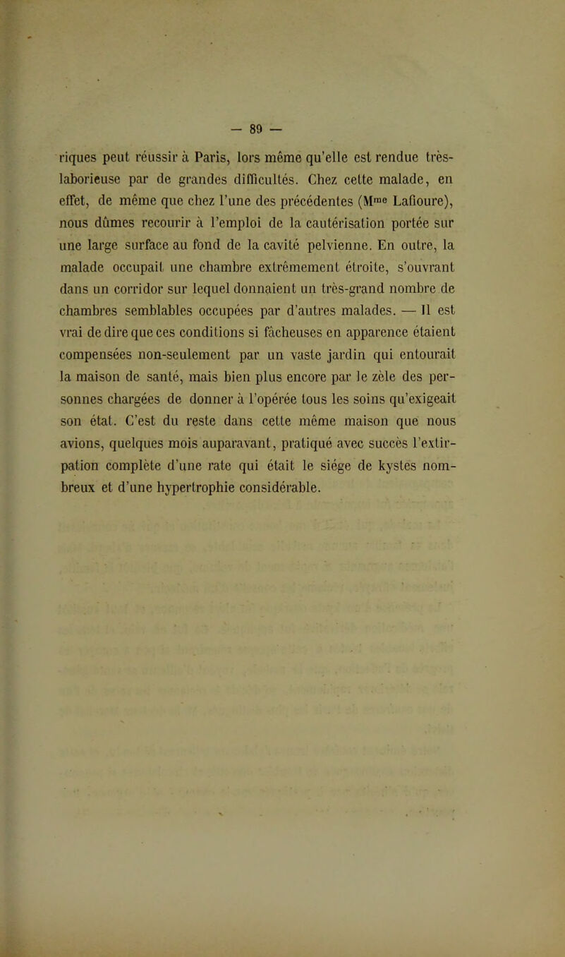 riques peut réussir à Paris, lors même qu’elle est rendue très- laborieuse par de grandes difficultés. Chez cette malade, en effet, de même que chez l’une des précédentes (M™® LaOoure), nous dûmes recourir à l’emploi de la cautérisation portée sur une large surface au fond de la cavité pelvienne. En outre, la malade occupait une chambre extrêmement étroite, s’ouvrant dans un corridor sur lequel donnaient un très-grand nombre de chambres semblables occupées par d’autres malades. — Il est vrai de dire que ces conditions si fâcheuses en apparence étaient compensées non-seulement par un vaste jardin qui entourait la maison de santé, mais bien plus encore par le zèle des per- sonnes chargées de donner à l’opérée tous les soins qu’exigeait son état. C’est du reste dans cette même maison que nous avions, quelques mois auparavant, pratiqué avec succès l’extir- pation complète d’une rate qui était le siège de kystes nom- breux et d’une hypertrophie considérable.