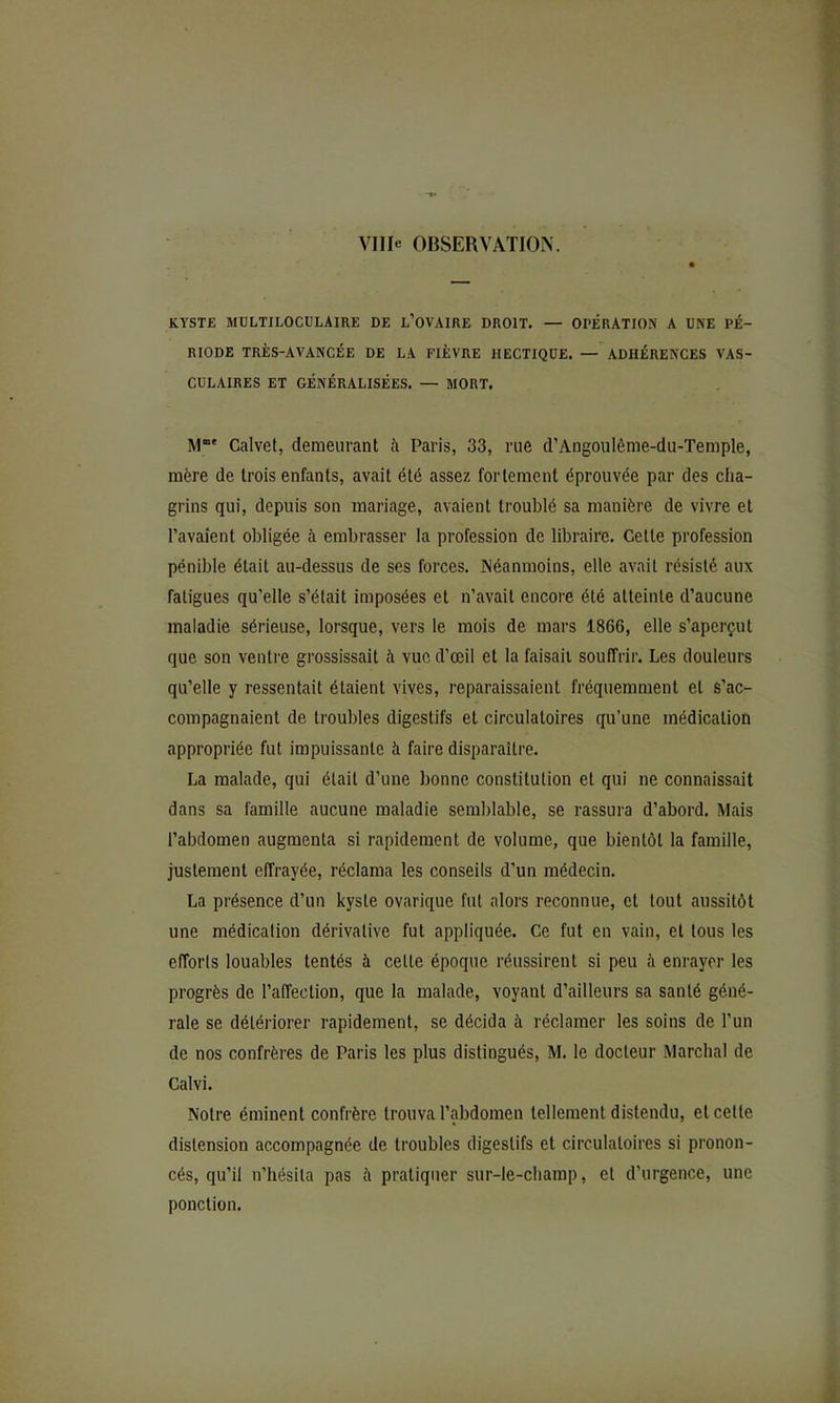 ville OBSERVATION. KYSTE MULTILOCULAIRE DE l’OVAIRE DROIT. — OPÉRATION A UNE PÉ- RIODE TRÈS-AVANCÉE DE LA FIÈVRE HECTIQUE. — ADHÉRENCES VAS- CULAIRES ET GÉNÉRALISÉES. — MORT. M' Calvel, demeurant à Paris, 33, rue d’Angoulênie-du-Temple, mère de trois enfants, avait été assez fortement éprouvée par des cha- grins qui, depuis son mariage, avaient troublé sa manière de vivre et l’avaient obligée à embrasser la profession de libraire. Cette profession pénible était au-dessus de ses forces. Néanmoins, elle avait résisté aux fatigues qu’elle s’était imposées et n’avait encore été atteinte d’aucune maladie sérieuse, lorsque, vers le mois de mars 1866, elle s’aperçut que son ventre grossissait à vue d’œil et la faisait souffrir. Les douleurs qu’elle y ressentait étaient vives, reparaissaient fréquemment et s’ac- compagnaient de troubles digestifs et circulatoires qu’une médication appropriée fut impuissante à faire disparaître. La malade, qui était d’une bonne constitution et qui ne connaissait dans sa famille aucune maladie semblable, se rassura d’abord. Mais l’abdomen augmenta si rapidement de volume, que bientôt la famille, justement effrayée, réclama les conseils d’un médecin. La présence d’un kyste ovarique fut alors reconnue, et tout aussitôt une médication dérivative fut appliquée. Ce fut en vain, et tous les efforts louables tentés à cette époque réussirent si peu à enrayer les progrès de l’affection, que la malade, voyant d’ailleurs sa santé géné- rale se détériorer rapidement, se décida à réclamer les soins de l’un de nos confrères de Paris les plus distingués, M. le docteur Marchai de Calvi. Notre éminent confrère trouva l’abdomen tellement distendu, et cette distension accompagnée de troubles digestifs et circulatoires si pronon- cés, qu’il n’hésita pas à pratiquer sur-le-champ, et d’urgence, une ponction.