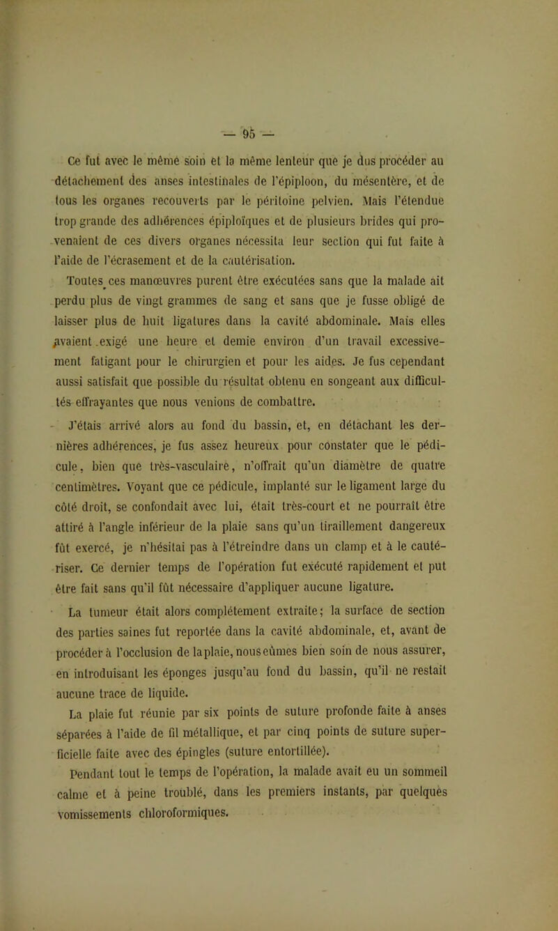 Ce fui avec le même soin ei la même lenteur que je dus procéder au détachement des anses intestinales de l’épiploon, du mésentère, et de tous les organes recouverts par le péritoine pelvien. Mais l’étendue trop grande des adhérences épiploïques et de plusieurs brides qui pro- venaient de ces divers organes nécessita leur section qui fut faite à l’aide de l’écrasement et de la cautérisation. Toutes^ces manœuvres purent être exécutées sans que la malade ait .perdu plus de vingt grammes de sang et sans que je fusse obligé de laisser plus de huit ligatures dans la cavité abdominale. Mais elles /avaient .exigé une heure et demie environ d’un travail excessive- ment fatigant pour le chirurgien et pour les aides. Je fus cependant aussi satisfait que possible du résultat obtenu en songeant aux ditDcul- tés effrayantes que nous venions de combattre. - J’étais arrivé alors au fond du bassin, et, en détachant les der- nières adhérences, je fus assez heureux pour constater que le pédi- cule, bien que très-vasculaire, n’offrait qu’un diamètre de quatre centimètres. Voyant que ce pédicule, implanté sur le ligament large du côté droit, se confondait avec lui, était irès-coui’t et ne pourrait être attiré h l’angle inférieur de la plaie sans qu’un tiraillement dangereux fût exercé, je n’hésitai pas à l’étreindre dans un clamp et à le cauté- riser. Ce dernier temps de l’opération fut exécuté rapidement et put être fait sans qu’il fût nécessaire d’appliquer aucune ligature. La tumeur était alors complètement extraite; la surface de section des parties saines fut reportée dans la cavité abdominale, et, avant de procéderai l’occlusion de la plaie, nous eûmes bien soin de nous assurer, en introduisant les éponges jusqu’au fond du bassin, qu’il ne restait aucune trace de liquide. La plaie fut réunie par six points de suture profonde faite à anses séparées à l’aide de fd métallique, et par cinq points de suture super- ficielle faite avec des épingles (suture entortillée). Pendant tout le temps de l’opération, la malade avait eu un sommeil calme et à peine troublé, dans les premiers instants, par quelques vomissements chloroformiques.