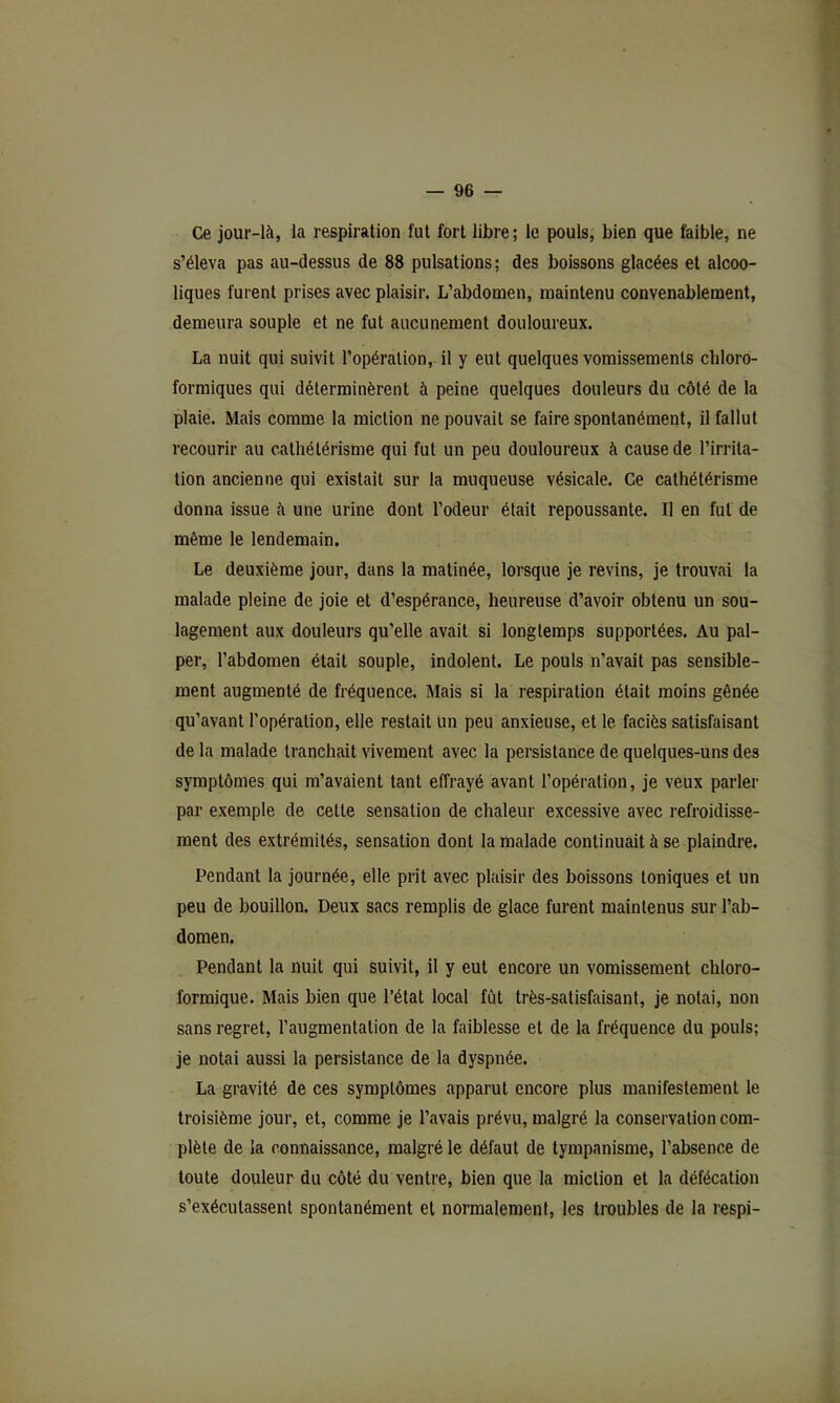 Ce jour-là, la respiration fut fort libre ; le pouls, bien que faible, ne s’éleva pas au-dessus de 88 pulsations; des boissons glacées et alcoo- liques furent prises avec plaisir. L’abdomen, maintenu convenablement, demeura souple et ne fut aucunement douloureux. La nuit qui suivit l’opération, il y eut quelques vomissements chloro- formiques qui déterminèrent à peine quelques douleurs du côté de 1a plaie. Mais comme la miction ne pouvait se faire spontanément, il fallut recourir au cathétérisme qui fut un peu douloureux à cause de l’irrita- tion ancienne qui existait sur la muqueuse vésicale. Ce cathétérisme donna issue à une urine dont l’odeur était repoussante. Il en fut de même le lendemain. Le deuxième jour, dans la matinée, lorsque je revins, je trouvai la malade pleine de joie et d’espérance, heureuse d’avoir obtenu un sou- lagement aux douleurs qu’elle avait si longtemps supportées. Au pal- per, l’abdomen était souple, indolent. Le pouls n’avait pas sensible- ment augmenté de fréquence. Mais si la respiration était moins gênée qu’avant l’opération, elle restait un peu anxieuse, et le faciès satisfaisant de la malade tranchait vivement avec la persistance de quelques-uns des symptômes qui m’avaient tant effrayé avant l’opération, je veux parler par exemple de cette sensation de chaleur excessive avec refroidisse- ment des extrémités, sensation dont la malade continuait à se plaindre. Pendant la journée, elle prit avec plaisir des boissons toniques et un peu de bouillon. Deux sacs remplis de glace furent maintenus sur l’ab- domen. Pendant la nuit qui suivit, il y eut encore un vomissement chloro- formique. Mais bien que l’état local fût très-satisfaisant, je notai, non sans regret, l’augmentation de la faiblesse et de la fréquence du pouls; je notai aussi la persistance de la dyspnée. La gravité de ces symptômes apparut encore plus manifestement le troisième jour, et, comme je l’avais prévu, malgré la conservation com- plète de la connaissance, malgré le défaut de tympanisme, l’absence de toute douleur du côté du ventre, bien que la miction et la défécation s’exécutassent spontanément et normalement, les troubles de la respi-