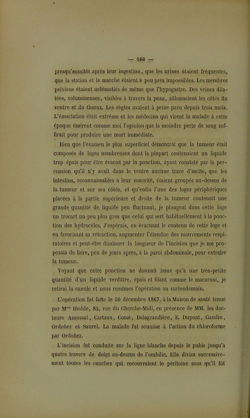 presqu’aussitôt après leur ingestion, que les urines étaient fréquentes, que la station et la marche étaient à peu près impossibles. Les meml)res pelviens étaient œdématiés de même que l’hypogaslre. Des veines dila- tées, volumineuses, visibles à travers la peau, sillonnaient les côtés du ventre et du thorax. Les règles avaient à peine paru depuis trois mois. L’émaciation était extrême et les médecins qui virent la malade à celle époque émirent comme moi l’opinion que la moindre perte de sang suf- firait pour produire une mort immédiate. 1 Bien que l’examen le plus superficiel démontrât que la tumeur était composée de loges nombreuses dont la plupart contenaient un liquide trop épais pour être évacué par la ponction, ayant constaté par la per- cussion qu’il n’y avait dans le ventre aucune trace d’ascite, que les intestins, reconnaissables à leur sonorité, étaient groupés au-dessus de la tumeur et sur ses côtés, et qu’enfin l’une des loges périphériques placées à la partie supérieure et droite de la tumeur contenait une grande quantité de liquide peu fluctuant, je plongeai dans cette loge un trocart un peu plus gros que celui qui sert habituellement à la ponc- tion des hydrocèles. J’espérais, en évacuant le contenu de celte loge et en favorisant sa rétraction, augmenter l’étendue des mouvements respi- ratoires et peut-être diminuer la longueur de l’incision que je me pro- posais de faire, peu de jours après, à la paroi abdominale, pour extraire la tumeur. Voyant que celle ponction ne donnait issue qu’à une très-petite quantité d’un liquide verdâtre, épais et filant comme le macaroni, je relirai la canule et nous remîmes l’opération au surlendemain. L’opération fut farte le 30 décembre 1867, à la Maison de santé tenue par M'“' Hudde, 8Zi, rue du Cherche-Midi, en présence de MM. les doc- teurs Amussat, Cartaux, Cossé, Delagrandière, E. Dupont, Gaudin, Ordofiez et Saurel. La malade fut soumise à l’action du chloroforme par Ordonez. L’incision fut conduite sur la ligne blanche depuis le pubis jusqu’à quatre travers de doigt au-dessus de l’ombilic. Elle divisa successive- ment toutes les couches qui recouvraient le péritoine sans qu’il fût