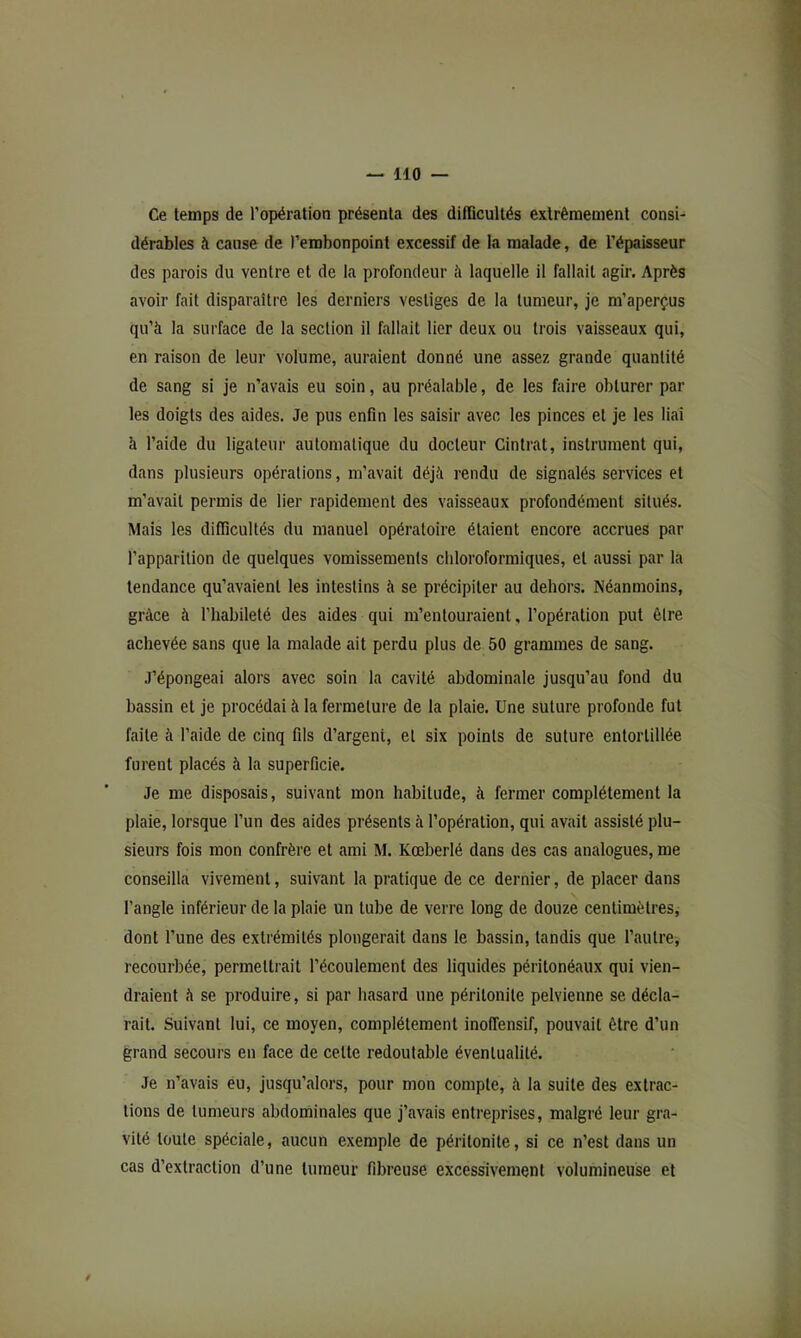 Ce temps de l’opération présenta des difficultés extrêmement consi- dérables à cause de l’embonpoint excessif de la malade, de l’épaisseur des parois du ventre et de la profondeur à laquelle il fallait agir. Après avoir fait disparaître les derniers vestiges de la tumeur, je m’aperçus qu’à la surface de la section il fallait lier deux ou trois vaisseaux qui, en raison de leur volume, auraient donné une assez grande quantité de sang si je n’avais eu soin, au préalable, de les faire obturer par les doigts des aides. Je pus enfin les saisir avec les pinces et je les liai à l’aide du ligateur automatique du docteur Cintrât, instrument qui, dans plusieurs opérations, m’avait déjà rendu de signalés services et m’avait permis de lier rapidement des vaisseaux profondément situés. Mais les difficultés du manuel opératoire étaient encore accrues par l’apparition de quelques vomissements chloroformiques, et aussi par la tendance qu’avaient les intestins à se précipiter au dehors. Néanmoins, grâce à l’habileté des aides qui m’entouraient, l’opération put être achevée sans que la malade ait perdu plus de 50 grammes de sang. J’épongeai alors avec soin la cavité abdominale jusqu’au fond du bassin et je procédai à la fermeture de la plaie. Une suture profonde fut faite à l’aide de cinq fils d’argent, et six points de suture entortillée furent placés à la superficie. Je me disposais, suivant mon habitude, à fermer complètement la plaie, lorsque l’un des aides présents à l’opération, qui avait assisté plu- sieurs fois mon confrère et ami M. Kœberlé dans des cas analogues, me conseilla vivement, suivant la pratique de ce dernier, de placer dans l’angle inférieur de la plaie un tube de verre long de douze centimètres, dont l’une des extrémités plongerait dans le bassin, tandis que l’autre, recourbée, permettrait l’écoulement des liquides péritonéaux qui vien- draient à se produire, si par hasard une péritonite pelvienne se décla- rait. Suivant lui, ce moyen, complètement inoffensif, pouvait être d’un grand secours en face de cette redoutable éventualité. Je n’avais eu, jusqu’alors, pour mon compte, à la suite des extrac- tions de tumeurs abdominales que j’avais entreprises, malgré leur gra- vité toute spéciale, aucun exemple de péritonite, si ce n’est dans un cas d’extraction d’une tumeur fibreuse excessivement volumineuse et