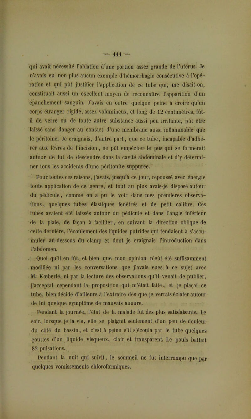 qui avait nécessité l’ablation d’une portion assez grande de l’utérus. Je n’avais eu non plus aucun exemple d’hémorrhagie consécutive à l’opé- ration et qui pCit justifier l’application de ce tube qui, me disait-on, constituait aussi un excellent moyen de reconnaître l’apparilioh d’un épanchement sanguin. J’avais en outre quelque peine à croire qu’un corps étranger rigide, assez volumineux, et long de 12 centimètres, fût- il de verre ou de toute autre substance aussi peu irritante, pût être laissé sans danger au contact d’une membrane aussi inflammable que le péritoine. Je craignais, d’autre part, que ce tube, incapable d’adhé- rer aux lèvres de l’incision, ne pût empêcher le pus qui se formerait autour de lui de descendre dans la cavité abdominale et d’y détermi- ner tous les accidents d’une péritonite suppurée. Pour toutes ces raisons, j’avais, jusqu’à ce jour, repoussé avec énergie toute application de ce genre, et tout au plus avais-je disposé autour du pédicule, comme on a pu le voir dans mes premières observa- tions, quelques tubes élastiques fenêtrés et de petit calibre. Ces tubes avaient été laissés autour du pédicule et dans l’angle inférieur de la plaie, de façon à faciliter, en suivant la direction oblique de celle dernière, l’écoulement des liquides putrides qui tendaient à s’accu- muler au-dessous du clamp et dont je craignais l’introduction dans l’abdomen. - Quoi qu’il en fût, et bien que mon opinion n’eût été suffisamment modifiée ni par les conversations que j’avais eues à ce sujet avec M. Kœberlé, ni par la lecture des observations qu’il venait de publier, . j’acceptai cependant la proposition qui m’était faite, et je plaçai ce tube, bien décidé d’ailleurs à l’extraire dès que je verrais éclater autour de lui quelque symptôme de mauvais augure. Pendant la journée, l’étal de la malade fut des plus satisfaisants. Le soir, lorsque je la vis, elle se plaignit seulement d’un peu de douleur du côté du bassin, et c’est à peine s’il s’écoula par le tube quelques gouttes d’un liquide visqueux, clair et transparent. Le pouls battait 82 pulsations. Pendant la nuit qui suivit, le sommeil ne fut interrompu que par quelques vomissements chloroformiques.