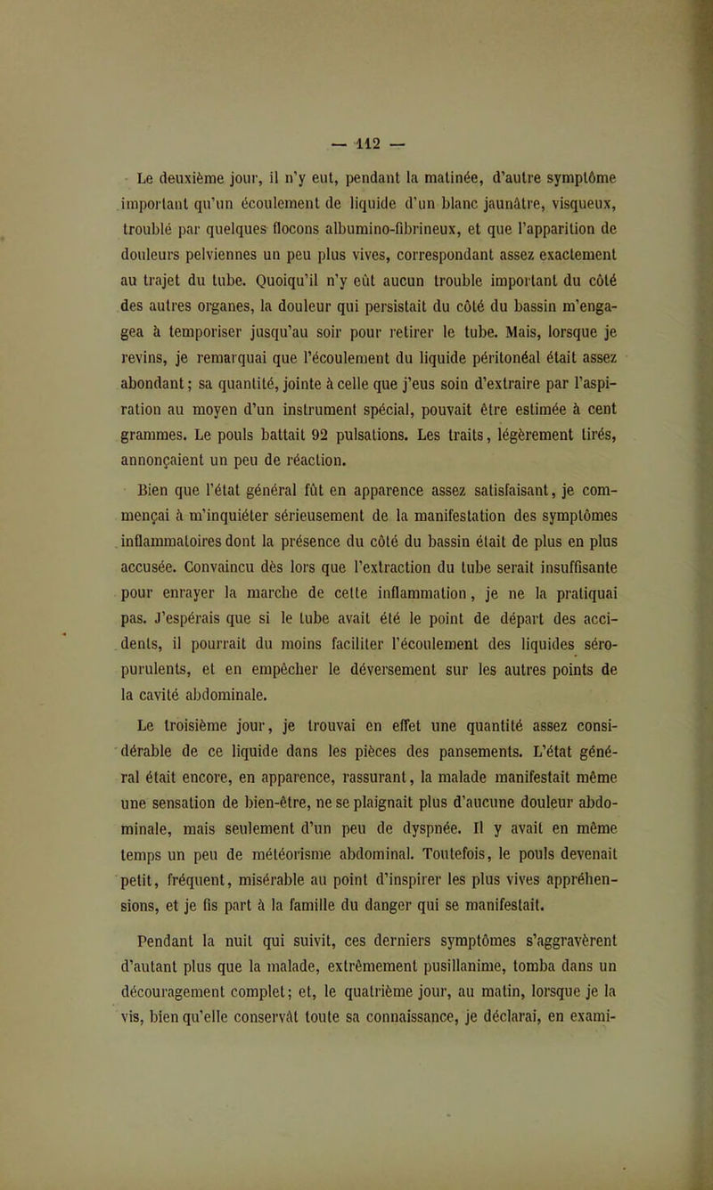Le deuxième jour, il n’y eut, pendant la matinée, d’autre symptôme important qu’un écoulement de liquide d’un blanc jaunâtre, visqueux, troublé par quelques flocons albumino-fibrineux, et que l’apparition de douleurs pelviennes un peu plus vives, correspondant assez exactement au trajet du tube. Quoiqu’il n’y eût aucun trouble important du côté des autres organes, la douleur qui persistait du côté du bassin m’enga- gea à temporiser jusqu’au soir pour retirer le tube. Mais, lorsque je revins, je remarquai que l’écoulement du liquide péritonéal était assez abondant ; sa quantité, jointe à celle que j’eus soin d’extraire par l’aspi- ration au moyen d’un instrument spécial, pouvait être estimée à cent grammes. Le pouls battait 92 pulsations. Les traits, légèrement tirés, annonçaient un peu de réaction. Bien que l’état général fût en apparence assez satisfaisant, je com- mençai à m’inquiéter sérieusement de la manifestation des symptômes inflammatoires dont la présence du côté du bassin était de plus en plus accusée. Convaincu dès lors que l’extraction du tube serait insuffisante pour enrayer la marche de celle inflammation, je ne la pratiquai pas. J’espérais que si le tube avait été le point de départ des acci- dents, il pourrait du moins faciliter l’écoulement des liquides séro- purulents, et en empêcher le déversement sur les autres points de la cavité abdominale. Le troisième jour, je trouvai en effet une quantité assez consi- dérable de ce liquide dans les pièces des pansements. L’état géné- ral était encore, en apparence, rassurant, la malade manifestait même une sensation de bien-être, ne se plaignait plus d’aucune douleur abdo- minale, mais seulement d’un peu de dyspnée. Il y avait en même temps un peu de météorisme abdominal. Toutefois, le pouls devenait petit, fréquent, misérable au point d’inspirer les plus vives appréhen- sions, et je fis part à la famille du danger qui se manifestait. Pendant la nuit qui suivit, ces derniers symptômes s’aggravèrent d’autant plus que la malade, extrêmement pusillanime, tomba dans un découragement complet; et, le quatrième jour, au malin, lorsque je la vis, bien qu’elle conservât toute sa connaissance, je déclarai, en exami-