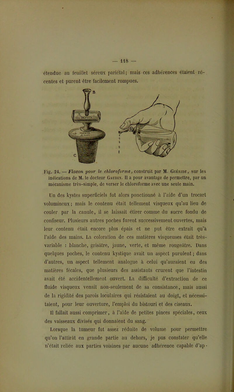 étendue au feuillet séreux pariétal; mais ces adliérences étaient ré- centes et purent être facilement rompues. Pig. 24. — Flacon pour le chloroforme, construit par M. Guéiude, sur les indications de M. le docteur Gaudin. 11 a pour avantage de permettre, par un mécanisme très-simple, de verser le chloroforme avec une seule main. Un des kystes superficiels fut alors ponctionné à l’aide d’un trocart volumineux; mais le contenu était tellement visqueux qu’au lieu de couler par la canule, il se laissait étirer comme du sucre fondu de confiseur. Plusieurs autres poches furent successivement ouvertes, mais leur contenu était encore plus épais et ne put être extrait qu’à l’aide des mains. La coloration de ces matières visqueuses était très- variable : blanche, grisâtre, jaune, verte, et même rougeâtre. Dans quelques poches, le contenu kystique avait un aspect purulent; dans d’autres, un aspect tellement analogue à celui qu'auraient eu des matières fécales, que plusieurs des assistants crurent que l’intestin avait été accidentellement ouvert. La difficulté d’extraction de ce fluide visqueux venait non-seulement de sa consistance, mais aussi de la rigidité des parois loculaires qui résistaient au doigt, et nécessi- taient, pour leur ouverture, l’emploi du bistouri et des ciseaux. Il fallait aussi comprimer, à l’aide de petites pinces spéciales, ceux des vaisseaux divisés qui donnaient du sang. Lorsque la tumeur fut assez réduite de volume pour permettre qu’on l’attirât en grande partie au dehors, je pus constater qu’elle n’était reliée aux parties voisines par aucune adhérence capable d’ap -