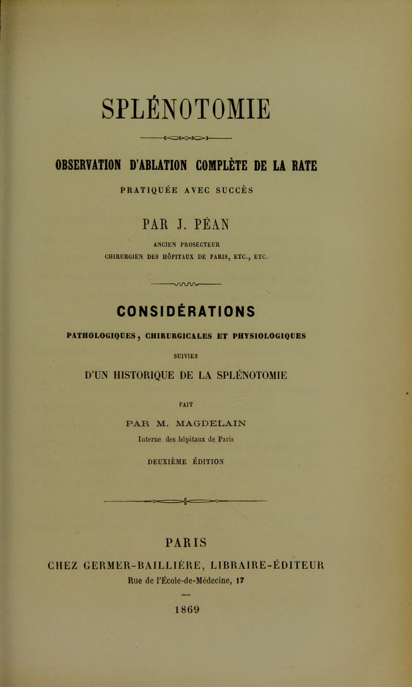 OBSERVATION D’ABLATION COMPLÈTE DE LA RATE PRATIQUÉE AVEC SUCCÈS PAR J. PÉAN ANCIEN PnOSECTEUÏl CniHURGlEN DES HÔPITADX DE PARIS, ETC., ETC. aAAAA/ CONSIDÉRATIONS PATHOLOGIQUES, CHIRURGICALES ET PHYSIOLOGIQUES SUIVIES D’UN HISTORIQUE DE LA SPLÉNOTOMIE fait PAR M. MAGDELAIN luterne des Iiôpitaux de Paris DEUXIÈME ÉDITION PARIS CHEZ GERMER-BAILLIÈRE, LIBRAIRE-ÉDITEUR Rue (le l’École-de-Médecine, 17 1869