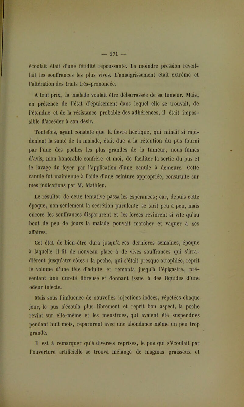 écoulait était d’une fétidité repoussante. La moindre pression réveil- lait les souffrances les plus vives. L’amaigrissement était extrême et l’altération des traits très-prononcée. A tout prix, la malade voulait être débarrassée de sa tumeur. Mais, en présence de l’état d’épuisement dans lequel elle se trouvait, de l’étendue et de la résistance probable des adhérences, il était impos- sible d’accéder à son désir. Toutefois, ayant constaté que la fièvre hectique, qui minait si rapi- dement la santé de la malade, était due à la rétention du pus fourni par l’une des poches les plus grandes de la tumeur, nous fûmes d’avis, mon honorable confrère et moi, de faciliter la sortie du pus et le lavage du foyer par l’application d’une canule à demeure. Cette canule fut maintenue à l’aide d’une ceinture appropriée, construite sur mes indications par M. Mathieu. Le résultat de cette tentative passa les espérances; car, depuis cette époque, non-seulement la sécrétion purulente se tarit peu à peu, mais encore les souffrances disparurent et les forces revinrent si vile qu’au bout de peu de jours la malade pouvait marcher et vaquer à ses affaires. Cet état de bien-être dura jusqu’à ces dernières semaines, époque à laquelle il lit de nouveau place à de vives souffrances qui s’irra- dièrent jusqu’aux côtes : la poche, qui s’était presque atrophiée, reprit le volume d’une tête d’adulte et remonta jusqu’à l’épigastre, pré- sentant une dureté fibreuse et donnant issue à des liquides d’une odeur infecte. Mais sous l’influence de nouvelles injections iodées, répétées chaque jour, le pus s’écoula plus librement et reprit bon aspect, la poche revint sur elle-même et les menstrues, qui avaient été suspendues pendant huit mois, reparurent avec une abondance même un peu trop grande. Il est à remarquer qu’à diverses reprises, le pus qui s’écoulait par l’ouverture artificielle se trouva mélangé de magmas graisseux et