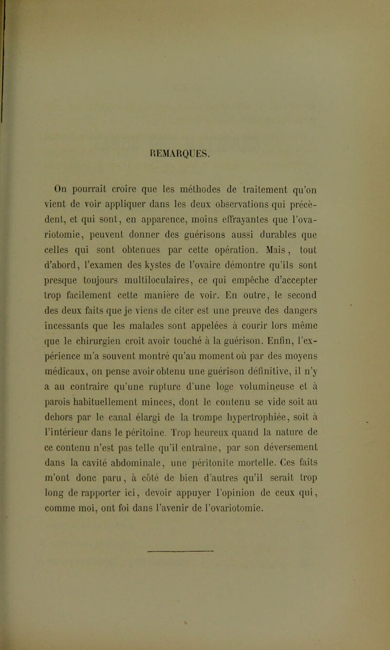 REMARQUES. On pouiTait croire que les méthodes de traitement qu’on vient de voir appliquer dans les deux observations qui précè- dent, et qui sont, en apparence, moins etTrayantes que l’ova- riotomie, peuvent donner des guérisons aussi durables que celles qui sont obtenues par cette opération. Mais, tout d’abord, l’examen des kystes de l’ovaire démontre qu’ils sont presque toujours multiloculaires, ce qui empêche d’accepter trop facilement cette manière de voir. En outre, le second des deux faits que je viens de citer est une preuve des dangers incessants que les malades sont appelées à courir lors même que le chirurgien croit avoir touché à la guérison. Enfin, l’ex- périence m’a souvent montré qu’au moment où par des moyens médicaux, on pense avoir obtenu une guérison définitive, il n’y a au contraire qu’une rupture d’une loge volumineuse et à parois habituellement minees, dont le contenu se vide soit au dehors par le canal élargi de la trompe hypertrophiée, soit à l’intérieur dans le péritoine. Trop heureux quand la nature de ce contenu n’est pas telle qu’il entraîne, par son déversement dans la cavité abdominale, une péritonite mortelle. Ces faits m’ont donc paru, à coté de bien d’autres qu’il serait trop long de rapporter ici, devoir appuyer l’opinion de ceux ([ui, comme moi, ont foi dans l’avenir de l’ovariotomie.