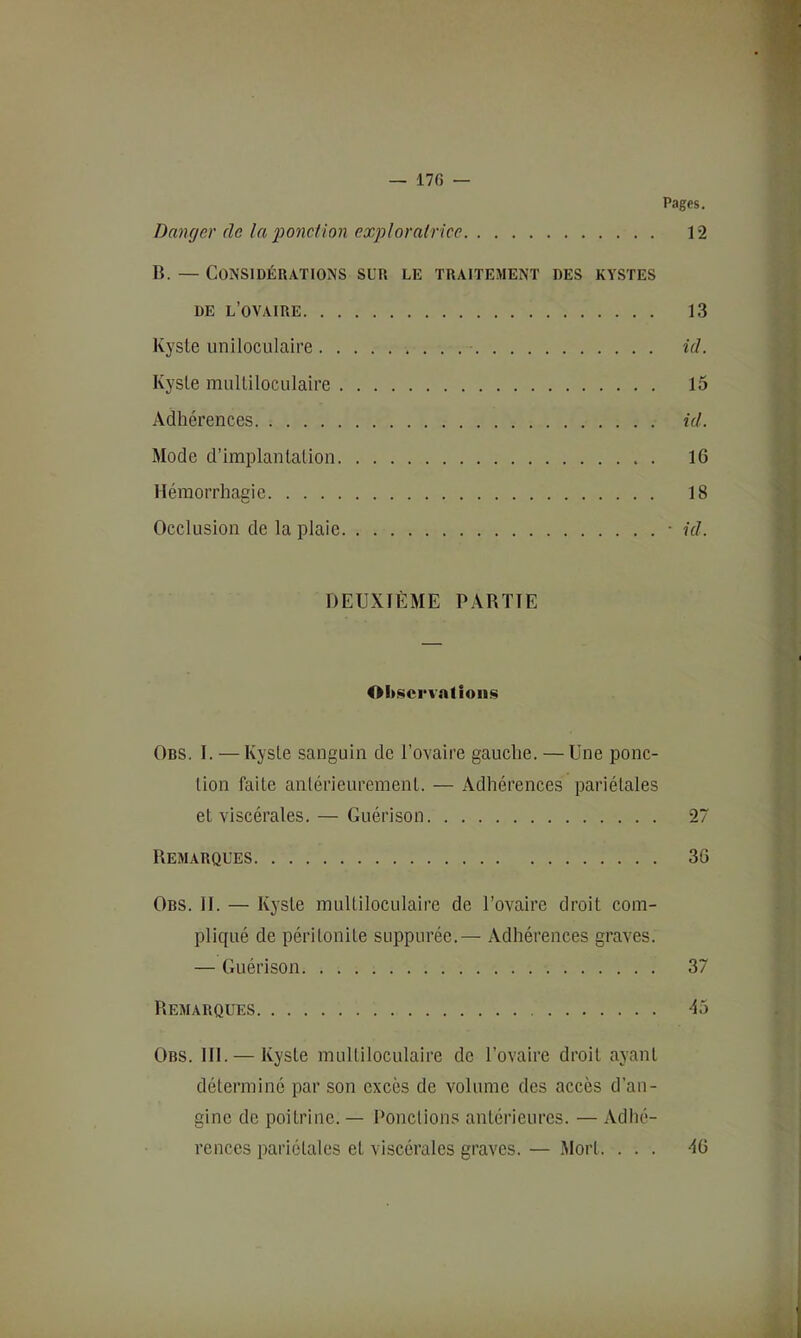 — 17f) — Pages. Danger de la 2^onction exgoloratrice 12 B. — Considérations sur le traitement des kystes DE l’ovaire 13 Kyste uniloculaire id. Kyste multiloculaire 15 Adhérences id. Mode d’implantation 16 Hémorrhagie 18 Occlusion de la plaie ■ id. DEUXIÈME PARTIE Ohücrvntioum Ors. I. — Kyste sanguin de l’ovaire gauche. — Une ponc- tion faite antérieurement. — Adhérences pariétales et viscérales. — Guérison 27 Remarques 36 Ors. II. — Kyste multiloculaire de l’ovaire droit com- pliqué de péritonite suppurée.— Adhérences graves. — Guérison 37 Remarques 45 Obs. 111. — Kyste multiloculaire de l’ovaire droit ayant déterminé par son excès de volume des accès d’aii- ginc de poitrine. — Ponctions antérieures. — Adhé- rences pariétales et viscérales graves. — Mort. ... 46