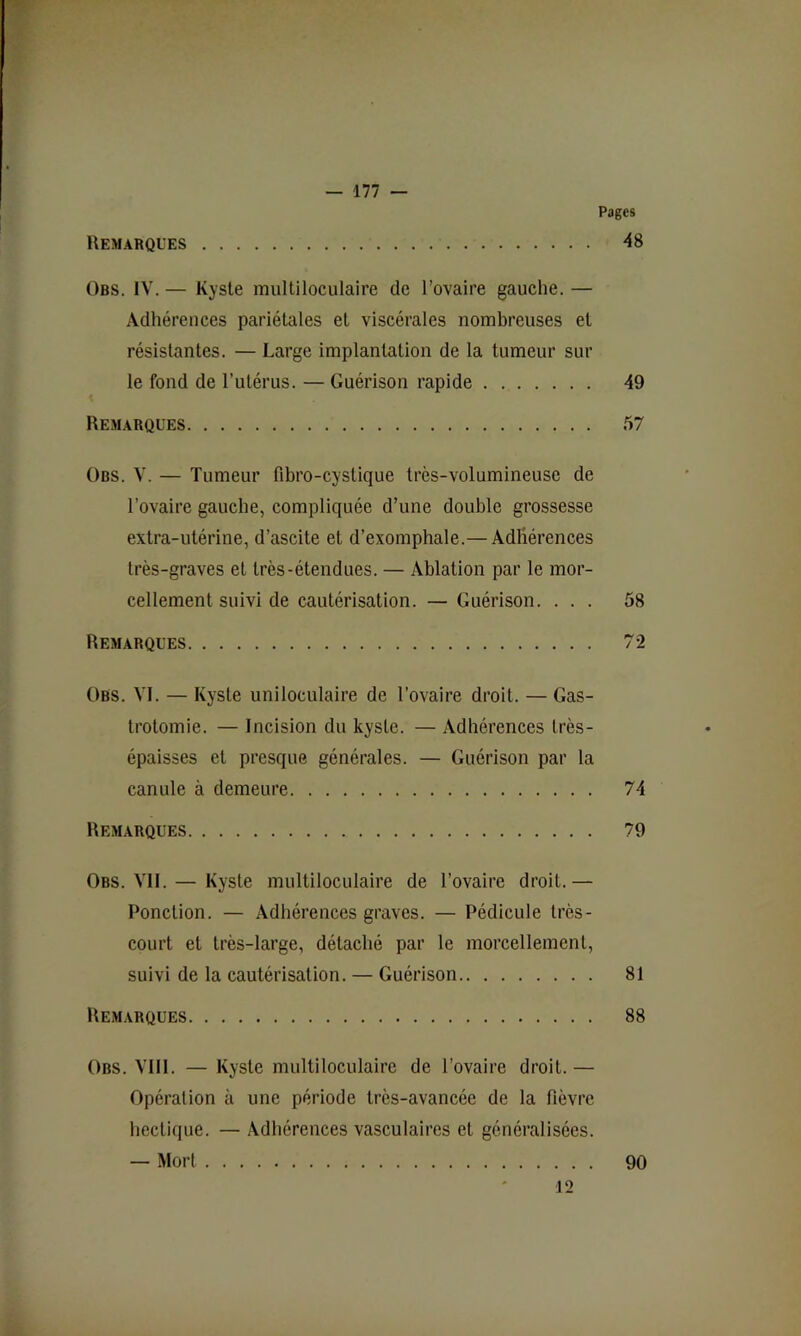 Pages Remarques 48 Obs. IV. — Kyste multiloculaire de l’ovaire gauche. — Adhérences pariétales et viscérales nombreuses et résistantes. — Large implantation de la tumeur sur le fond de l’utérus. — Guérison rapide 49 Remarques 57 Obs. V. — Tumeur fibro-cystique très-volumineuse de l’ovaire gauche, compliquée d’une double grossesse extra-utérine, d’ascite et d’exompbale.— Adhérences très-graves et très-étendues. — Ablation par le mor- cellement suivi de cautérisation. — Guérison. ... 58 Remarques 72 Obs. VI. — Kyste uniloculaire de l’ovaire droit. — Gas- trotomie. — Incision du kyste. — .\dhérences très- épaisses et presque générales. — Guérison par la canule à demeure 74 Remarques 79 Obs. VII. — Kyste multiloculaire de l’ovaire droit.— Ponction. — Adhérences graves. — Pédicule très- court et très-large, détaché par le morcellement, suivi de la cautérisation. — Guérison 81 Remarques 88 Obs. VIII. — Kyste multiloculaire de l’ovaire droit.— Opération à une période très-avancée de la fièvre hectique. — Adhérences vasculaires et généralisées. — Mort 12 90