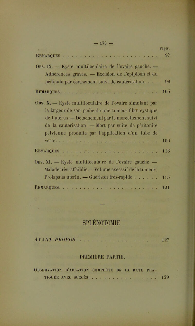 Pages. Remarques 97 Obs. IX. — Kyste multiloculaire de l’ovaire gauche. — Adhérences graves. — Excision de l’épiploon et du pédicule par écrasement suivi de cautérisation. ... 98 Remarques 105 Obs. X. — Kyste multiloculaire de l’ovaire simulant par la largeur de son pédicule une tumeur fibit)-cystique de l’utérus.— Détachement par le morcellement suivi de la cautérisation. — Mort par suite de péritonite pelvienne produite par l’application d’un tube de verre 106 Remarques 113 Ors. XI. — Kyste multiloculaire de l’ovaire gauche. — Malade très-alTaiblie.—Volume excessif de la tumeur. Prolapsus utérin. — Guérison très-rapide 115 Remarques 121 SPLÉNOTOMIE AVANT-PROPOS 127 PREMIÈRE PARTIE. Observation d’abl.ation complète de la rate pra- tiquée AVEC SUCCÈS 129