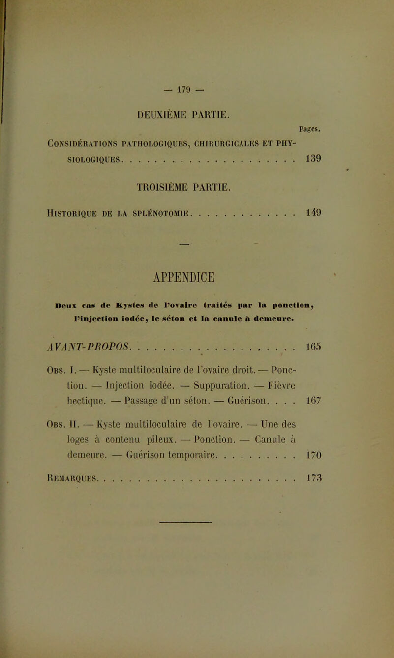 DEUXIÈME PARTIE. Pages. Considérations pathologiques, chirurgicales et phy- siologiques 139 TROISIÈME PARTIE. Historique de la splénotomie 149 APPENDICE Deux ca»« flo Kymleis de l'ovnlre trnitc.s par la panelloiij l’InjccUon iodée, le séton et la canule il dcnieiirc» A VA NT-PROPOS Obs. I. — Kyste multiloculaire de l’ovaire droit.— Ponc- tion. — Injection iodée. — Suppuration. — Fièvre hectique. — Passage d’un séton. — Guérison. . . . Obs. h. — Kyste multiloculaire de l’ovaire. — Une des loges à contenu pileux. — Ponction. — Canule à demeure. — Guérison temporaire 170 165 167 Remarques 173