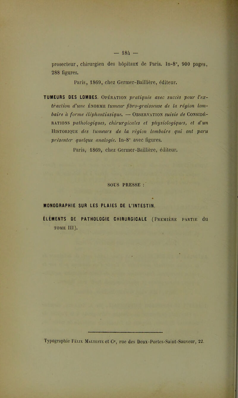 prosecleur, chirurgien des hôpitaux de Paris. In-8% 900 pages, 288 figures. Paris, 1869, chez Germer-Baillière, éditeur. TUMEURS DES LOMBES. Opération praiiquèe avec succès pour l’ex- iraclion d’une énorme iumeur fibro-graisseuse de la région lom- baire à forme éléphanliasique. — Observation suivie de Considé- rations pathologiques, chirurgicales et physiologiques, et d'un Historique des tumeurs de la région lombaire qui ont paru présenter quelque analogie. In-8° avec figures. Paris, 1869, chez Germer-Baillière, éditeur. sous PRESSE : MONOGRAPHIE SUR LES PLAIES DE L’INTESTIN. ÉLÉMENTS DE PATHOLOGIE CHIRURGICALE (Première partie du TOME lit). Typographie l'éux Malïeste et C«, rue des Deux-Portes-Sainl-Sauveur, 22.