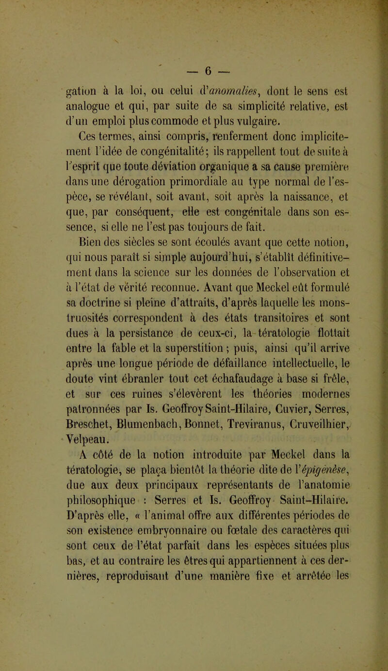 gation à la loi, ou celui d'anomalies, dont le sens est analogue et qui, par suite de sa simplicité relative, est d’un emploi plus commode et plus vulgaire. Ces termes, ainsi compris, renferment donc implicite- ment l’idée de congénitalité; ils rappellent tout de suite à l'esprit que toute déviation organique a sa cause première dans une dérogation primordiale au type normal de l’es- pèce, se révélant, soit avant, soit après la naissance, et que, par conséquent, elle est congénitale dans son es- sence, si elle ne l’est pas toujours de l'ait. Bien des siècles se sont écoulés avant que cette notion, qui nous paraît si simple aujourd’hui, s’établît définitive- ment dans la science sur les données de l’observation et à l’état de vérité reconnue. Avant que Meckel eût formulé sa doctrine si pleine d’attraits, d’après laquelle les mons- truosités correspondent à des états transitoires et sont dues à la persistance de ceux-ci, la tératologie flottait entre la fable et la superstition ; puis, ainsi qu’il arrive après une longue période de défaillance intellectuelle, le doute vint ébranler tout cet échafaudage à base si frêle, et sur ces ruines s’élevèrent les théories modernes patronnées par Is. Geoffroy Saint-Hilaire, Cuvier, Serres, Breschet, Blumenbach, Bonnet, Treviranus, Cruveilhier, Velpeau. A côté de la notion introduite par Meckel dans la tératologie, se plaça bientôt la théorie dite de Yèpigènèse, due aux deux principaux représentants de l’anatomie philosophique : Serres et Is. Geoffroy Saint-Hilaire. D’après elle, « l’animal offre aux différentes périodes de son existence embryonnaire ou fœtale des caractères qui sont ceux de l’état parfait dans les espèces situées plus bas, et au contraire les êtres qui appartiennent à ces der- nières, reproduisant d’une manière fixe et arrêtée les