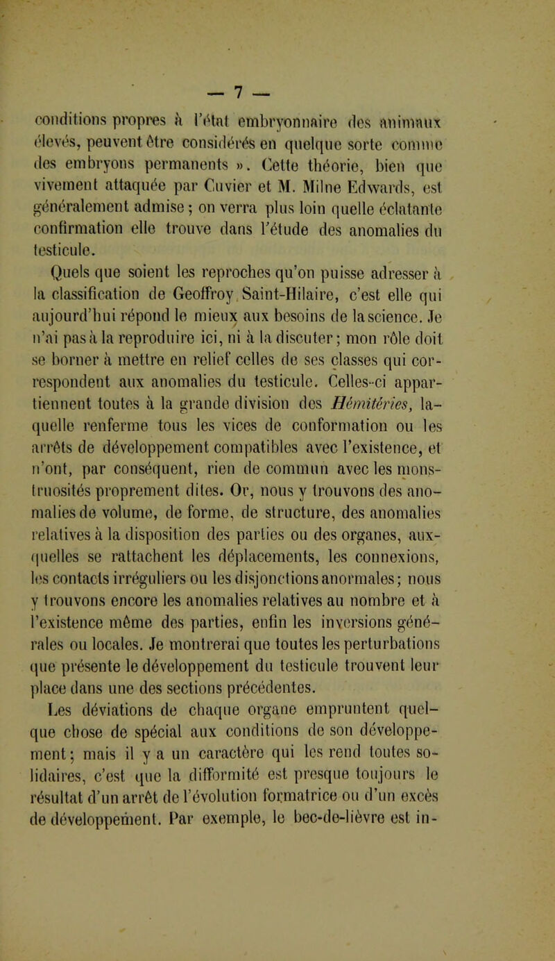 conditions propres h l'état embryonnaire des animaux élevés, peuvent être considérés en quelque sorte comme des embryons permanents ». Celte théorie, bien que vivement attaquée par Cuvier et M. Milne Edwards, est généralement admise ; on verra plus loin quelle éclatante confirmation elle trouve dans l'étude des anomalies du testicule. Quels que soient les reproches qu’on puisse adresser à la classification de Geoffroy Saint-Hilaire, c’est elle qui aujourd’hui répond le mieux aux besoins de la science. Je n’ai pas à la reproduire ici, ni cà la discuter; mon rôle doit se borner à mettre en relief celles de ses classes qui cor- respondent aux anomalies du testicule. Celles-ci appar- tiennent toutes à la grande division des Hémitérîes, la- quelle renferme tous les vices de conformation ou les arrêts de développement compatibles avec l’existence, et n’ont, par conséquent, rien de commun avec les mons- truosités proprement dites. Or, nous y trouvons des ano- malies de volume, de forme, de structure, des anomalies relatives à la disposition des parties ou des organes, aux- quelles se rattachent les déplacements, les connexions, les contacts irréguliers ou les disjonctions anormales ; nous y trouvons encore les anomalies relatives au nombre et à l’existence même des parties, enfin les inversions géné- rales ou locales. Je montrerai que toutes les perturbations que présente le développement du testicule trouvent leur place dans une des sections précédentes. Les déviations de chaque organe empruntent quel- que chose de spécial aux conditions de son développe- ment ; mais il y a un caractère qui les rend toutes so- lidaires, c’est que la difformité est presque toujours le résultat d’un arrêt de l’évolution formatrice ou d’un excès de développement. Par exemple, le bec-de-lièvre est in-