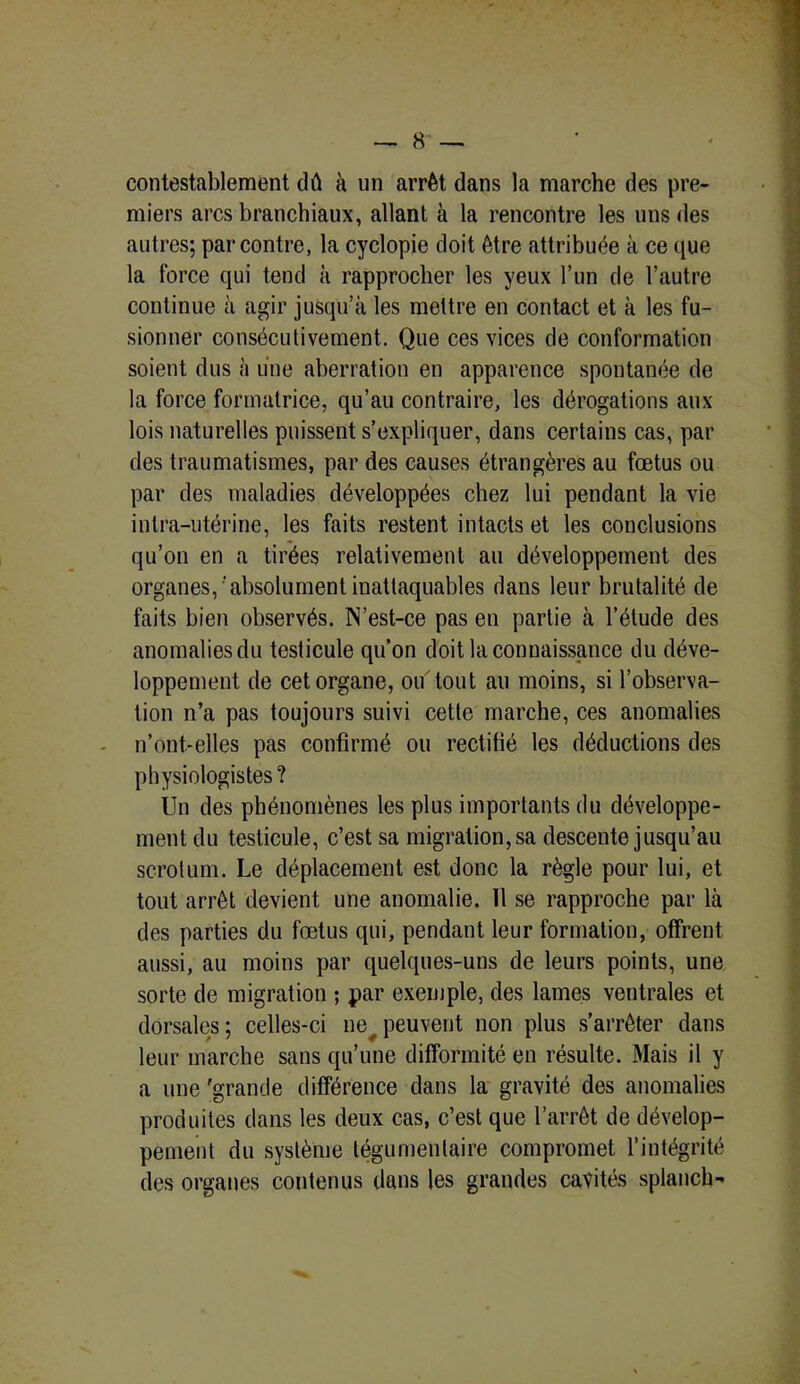 contestablement dû à un arrêt dans la marche des pre- miers arcs branchiaux, allant à la rencontre les uns des autres; par contre, la cyclopie doit être attribuée à ce que la force qui tend à rapprocher les yeux l’un de l’autre continue à agir jusqu’à les mettre en contact et à les fu- sionner consécutivement. Que ces vices de conformation soient dus à une aberration en apparence spontanée de la force formatrice, qu’au contraire, les dérogations aux lois naturelles puissent s’expliquer, dans certains cas, par des traumatismes, par des causes étrangères au fœtus ou par des maladies développées chez lui pendant la vie intra-utérine, les faits restent intacts et les conclusions qu’on en a tirées relativement au développement des organes,‘absolument inattaquables dans leur brutalité de faits bien observés. N’est-ce pas en partie à l’étude des anomalies du testicule qu’on doit la connaissance du déve- loppement de cet organe, ou tout au moins, si l’observa- tion n’a pas toujours suivi cette marche, ces anomalies n’ont-elles pas confirmé ou rectifié les déductions des physiologistes? Un des phénomènes les plus importants du développe- ment du testicule, c’est sa migration, sa descente jusqu’au scrotum. Le déplacement est donc la règle pour lui, et tout arrêt devient une anomalie. Il se rapproche par là des parties du fœtus qui, pendant leur formation, offrent aussi, au moins par quelques-uns de leurs points, une sorte de migration ; par exemple, des lames ventrales et dorsales ; celles-ci nev peuvent non plus s’arrêter dans leur marche sans qu’une difformité en résulte. Mais il y a une 'grande différence dans la gravité des anomalies produites dans les deux cas, c’est que l’arrêt de dévelop- pement du système tégumeulaire compromet l’intégrité des organes contenus dans les grandes cavités splanch-