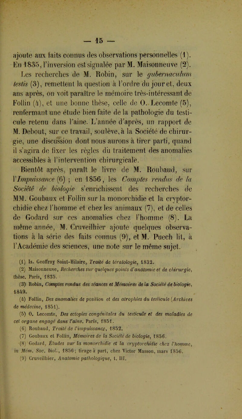 ajoute aux faits connus des observations personnelles (1). En 4 835,1’inversion est signalée par M. Maisonneuve (2). Les recherches de M. Robin, sur le gubernacuhtm testis (3), remettent ta question à l’ordre du jour et, deux ans après, on voit paraître le mémoire très-intéressant de Follin (/i), et une bonne thèse, celle de O. Lecomte (5), renfermant, une étude bien faite delà pathologie du testi- cule retenu dans l’aine. L’année d’après, un rapport de M. Debout, sur ce travail, soulève, à la Société de chirur- gie, une discussion dont nous aurons à tirer parti, quand il s’agira de fixer les règles du traitement des anomalies accessibles à l’intervention chirurgicale. Bientôt après, paraît le livre de M. Roubaud, sur Y Impuissance (6) ; en 1856, les Comptes rendus de la Société de biologie s’enrichissent des recherches de MM. Goubaux et Follin sur la monorchidie et la cryptor- chidie chez l’homme et chez les animaux (7), et de celles de Godard sur ces anomalies chez l'homme (8). La même année, M. Cruveilhrer ajoute quelques observa- tions à la série des faits connus (9), et M. Puech lit, à l’Académie des sciences, une note sur le même sujet, (1) Is. Geoffroy Saint-Hilaire, Traité de tératologie, 1832. (2) Maisonneuve, Recherches sur quelques points d'anatomie et de chirurgie, thèse. Paris, 1835. (3) Robin, Comptes rendus des séances et Mémoires de la Société de biologie, 1849. (4) Follin, Des anomalies de position et des atrophies du testicule (Archives de médecine, 1851). (5) 0. Lecomte, Des eclopies congénitales du testicule et des maladies de cet organe engagé dans l’aine. Paris, 1851. (6) Roubaud, Traité de l’impuissance, 1852. (7) Goubaux et Follin, Mémoires de la Société de biologie, 1856. (8) Godard, Éludes sur la monorchidie et la cryptorchidie chez l'Iwmme, in Mém. Soc. biol., 1856; tirage à part, chez Victor Masson, mars 1856. (9) Gruveilhier, Anatomie pathologique, t. III.