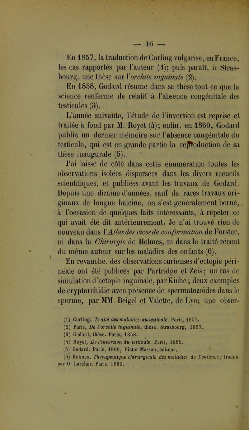 En 1857, la traduction de Curling vulgarise, en France, les cas rapportés par l’auteur (1); puis paraît, à Stras- bourg, une thèse sur X orchite inguinale (2). En 1858, Godard résume dans sa thèse tout ce que la science renferme de relatif à l’absence congénitale des testicules (3). L’année suivante, l’étude de l’inversion est reprise et traitée à fond par M. Royet (4); enfin, en 1860, Godard publie un dernier mémoire sur l’absence congénitale du testicule, qui est en grande partie la reproduction de sa thèse inaugurale (5). J’ai laissé de côté dans cette énumération toutes les observations isolées dispersées dans les divers recueils scientifiques, et publiées avant les travaux de Godard. Depuis une dizaine d’années, sauf de rares travaux ori- ginaux de longue haleine, on s’est généralement borné, à l’occasion de quelques faits intéressants, à répéter ce qui avait été dit antérieurement. Je n’ai trouvé rien de nouveau dans XAtlas des vices de conformation de Forster, ni dans la Chirurgie de Holmes, ni dans le traité récent du même auteur sur les maladies des enfants (6). En revanche, des observations curieuses d’ectopie péri- néale ont été publiées par Partridge etZeis; uncas de simulation d’ectopie inguinale, par Riche; deux exemples de cryptorchidie avec présence de spermatozoïdes dans le sperme, par MM. Beigel et Valette, de Lyo; une obser- (1) Curling, Traité des maladies du testicule. Paris, 1857. (2) Paris, De l’orchite inguinale, thèse. Strasbourg, 1857. (3) Godard, thèse. Paris, 1858. (4) Royet, De l’inversion du testicule. Paris, 1859. (5) Godard. Paris, 1860, Victor Masson, éditeur. (6) Holmes, Thérapeutique chirurgicale des maladies de l'enfance ; traduit par 0. Larcher. Paris, 1869.