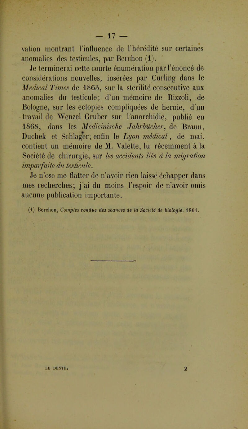 vation montrant l’influence de l’hérédité sur certaines anomalies des testicules, par Berchon (1). -le terminerai cette courte énumération par l’énoncé de considérations nouvelles, insérées par Curling dans le Medical Times de 1863, sur la stérilité consécutive aux anomalies du testicule; d’un mémoire de Rizzoli, de Bologne, sur les ectopies compliquées de hernie, d’un travail de Wenzel Gruber sur l’anorchidie, publié eu 1868, dans les Medicinische Jahrbûcher, de Braun, Duchek et Schlager; enfin le Lyon médical, de mai, contient un mémoire de M. Valette, lu récemment à la Société de chirurgie, sur les accidents liés à la migration imparfaite du testicule. Je n’ose me flatter de n’avoir rien laissé échapper dans mes recherches; j’ai du moins l’espoir de n’avoir omis aucune publication importante. (i) Berchon, Comptes rendus des séances de la Société de biologie. 1861.