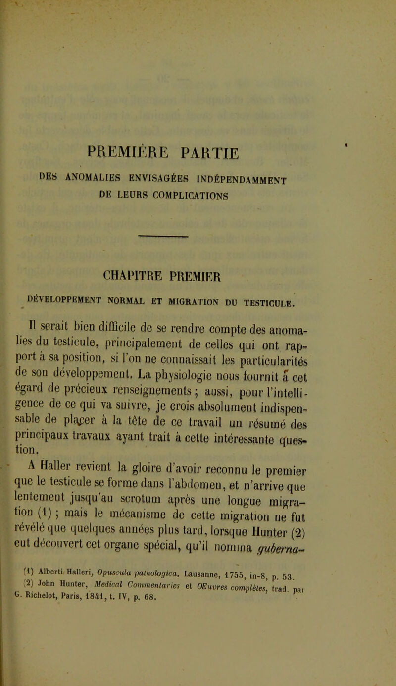 PREMIÈRE PARTIE DES ANOMALIES ENVISAGÉES INDÉPENDAMMENT DE LEURS COMPLICATIONS CHAPITRE PREMIER DÉVELOPPEMENT NORMAL ET MIGRATION DU TESTICULE. II serait bien difficile de se rendre compte des anoma- lies du testicule, principalement de celles qui ont rap- port à sa position, si l’on ne connaissait les particularités de son développement. La physiologie nous fournit a cet égard de précieux renseignements ; aussi, pour l’intelli- gence de ce qui va suivre, je crois absolument indispen- sable de placer à la tête de ce travail un résumé des principaux travaux ayant trait à cette intéressante ques- tion. A Haller revient la gloire d’avoir reconnu le premier que le testicule se forme dans 1 abdomen, et n’arrive que lentement jusqu’au scrotum après une longue migra- tion (1) ; mais le mécanisme de cette migration ne fut révélé que quelques années plus tard, lorsque Hunier (2) eut découvert cet organe spécial, qu’il nomma guberna fl) Alberti Halleri, Opuscula pathologica. Lausanne, 1755, jn-8, p. 53 (2) John Hunier, Medical Commentaries et OEuvres complètes, trad. par G. Richelot, Paris, 1841, t. IV, p. 68.