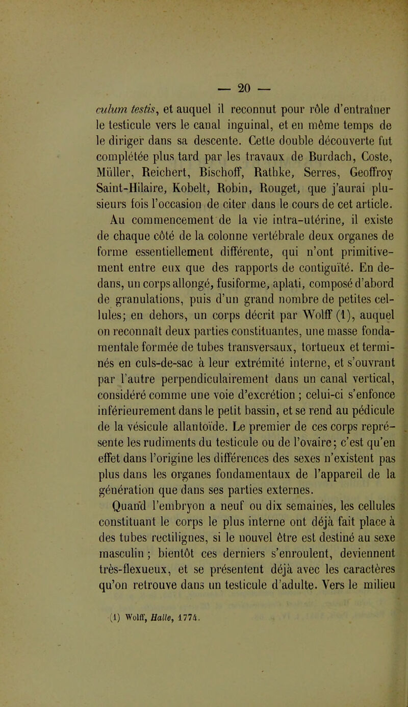 culum testis, et auquel il reconnut pour rôle d’entraîner le testicule vers le canal inguinal, et en môme temps de le diriger dans sa descente. Cette double découverte fut complétée plus tard par les travaux de Burdach, Coste, Millier, Reichert, Bischoff, Rathke, Serres, Geoffroy Saint-Hilaire, Kobelt, Robin, Rouget, que j’aurai plu- sieurs fois l’occasion de citer dans le cours de cet article. Au commencement de la vie intra-utérine, il existe de chaque côté de la colonne vertébrale deux organes de forme essentiellement différente, qui n’ont primitive- ment entre eux que des rapports de contiguïté. En de- dans, un corps allongé, fusiforme, aplati, composé d’abord de granulations, puis d’un grand nombre de petites cel- lules; en dehors, un corps décrit par Wolff (1), auquel on reconnaît deux parties constituantes, une masse fonda- mentale formée de tubes transversaux, tortueux et termi- nés en culs-de-sac à leur extrémité interne, et s’ouvrant par l’autre perpendiculairement dans un canal vertical, considéré comme une voie d’excrétion ; celui-ci s’enfonce inférieurement dans le petit bassin, et se rend au pédicule de la vésicule allantoïde. Le premier de ces corps repré- sente les rudiments du testicule ou de l’ovaire; c’est qu’en effet dans l’origine les différences des sexes n’existent pas plus dans les organes fondamentaux de l’appareil de la génération que dans ses parties externes. Quand l’embryon a neuf ou dix semaines, les cellules constituant le corps le plus interne ont déjà fait place à des tubes rectilignes, si le nouvel être est destiné au sexe masculin ; bientôt ces derniers s’enroulent, deviennent très-flexueux, et se présentent déjà avec les caractères qu’on retrouve dans un testicule d’adulte. Vers le milieu (1) Wolff, Halle, 1774.