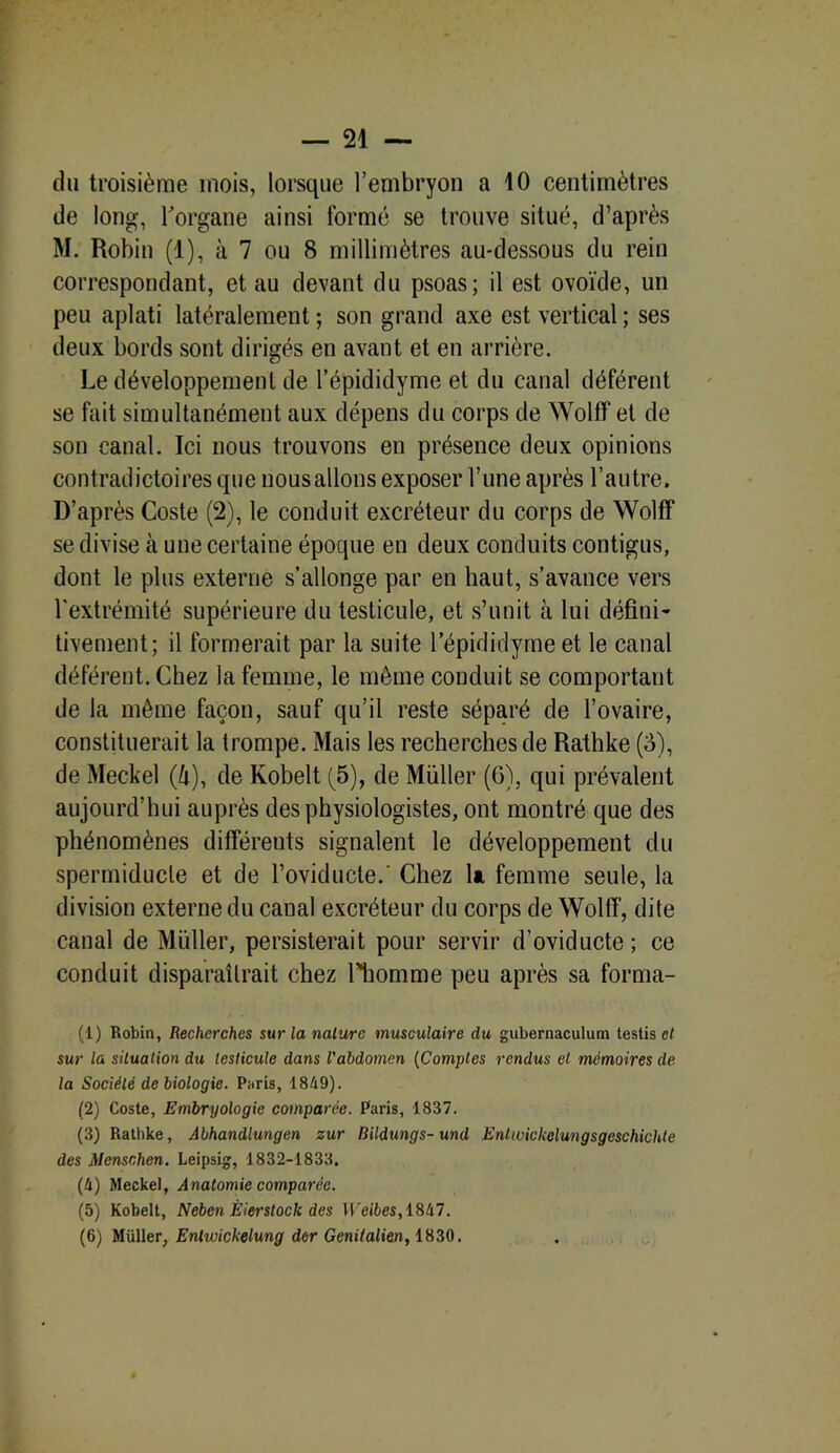 du troisième mois, lorsque l’embryon a 10 centimètres de long, l'organe ainsi formé se trouve situé, d’après M. Robin (1), à 7 ou 8 millimètres au-dessous du rein correspondant, et au devant du psoas; il est ovoïde, un peu aplati latéralement ; son grand axe est vertical ; ses deux bords sont dirigés en avant et en arrière. Le développement de l’épididyme et du canal déférent se fait simultanément aux dépens du corps de WolfF et de son canal. Ici nous trouvons en présence deux opinions contradictoires que nousallons exposer Lune après l’autre. D’après Coste (2), le conduit excréteur du corps de Wolff se divise à une certaine époque en deux conduits contigus, dont le plus externe s’allonge par en haut, s’avance vers l'extrémité supérieure du testicule, et s’unit à lui défini- tivement; il formerait par la suite lepididymeet le canal déférent. Chez la femme, le même conduit se comportant de la même façon, sauf qu’il reste séparé de l’ovaire, constituerait la trompe. Mais les recherches de Rathke (8), de Meckel (ft), de Kobelt (5), de Müller (G), qui prévalent aujourd’hui auprès des physiologistes, ont montré que des phénomènes différents signalent le développement du spermiducle et de l’oviducte.- Chez 1*. femme seule, la division externe du canal excréteur du corps de Wolff, dite canal de Müller, persisterait pour servir d’oviducte ; ce conduit disparaîtrait chez l'homme peu après sa forma- (1) Robin, Recherches sur la nature musculaire du gubernaculum testis et sur la situation du testicule dans l'abdomen (Comptes rendus et mémoires de la Société de biologie. Paris, 1849). (2) Coste, Embryologie comparée. Paris, 1837. (3) Rathke, Abhandlungen zur Bildungs-und Enhoickelungsgeschichte des Mensnhen. Leipsig, 1832-1833. (4) Meckel, Anatomie comparée. (5) Kobelt, Neben Èierstoclc des Weibes, 1847. (6) Müller, Entwickelung der Genitalien, 1830.