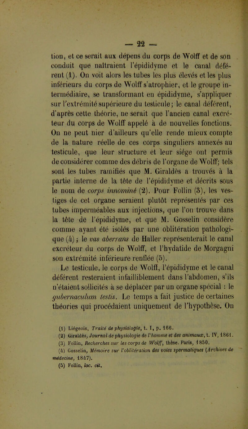 tion, et ce serait aux dépens du corps de Wolff et de son conduit que naîtraient l’épididyme et le canal défé- rent (1). On voit alors les tubes les plus élevés et les plus inférieurs du corps de Wolff s'atrophier, et le groupe in- termédiaire, se transformant en épididyme, s’appliquer sur l'extrémité supérieure du testicule; le canal déférent, d’après cette théorie, ne serait que l’ancien canal excré- teur du corps de Wolff appelé à de nouvelles fonctions. On ne peut nier d’ailleurs qu’elle rende mieux compte de la nature réelle de ces corps singuliers annexés au testicule, que leur structure et leur siège ont permis de considérer comme des débris de l’organe de Wolff; tels sont les tubes ramifiés que M. Giraldès a trouvés à la partie interne de la tête de l’épididyme et décrits sous le nom de corps innommé (2). Pour Follin (3), les ves- tiges de cet organe seraient plutôt représentés par ces tubes imperméables aux injections, que l’on trouve dans la tête de l’épididyme, et que M. Gosselin considère comme ayant été isolés par une oblitération pathologi- que (h) -, le vas aberrans de Haller représenterait le canal excréteur du corps de Wolff, et l’hydatide de Morgagni son extrémité inférieure renflée (5). Le testicule, le corps de Wolff, l’épididyme et le canal déférent resteraient infailliblement dans l’abdomen, s’ils n’étaient sollicités à se déplacer par un organe spécial : le gubernaculum testis. Le temps a fait justice de certaines théories qui procédaient uniquement de l’hypothèse. On (1) Liégeois, Traité de physiologie, t. I, p. 166. (2) Giraldès, Journal de physiologie de l'homme et des animaux, t. IV, 1861. (3) Follin, Recherches sur les corps de Wolff, thèse. Paris, 1850. (4) Gosselin, Mémoire sur l’oblitération dos voies spermatiques (Archives de médecine, 1847).