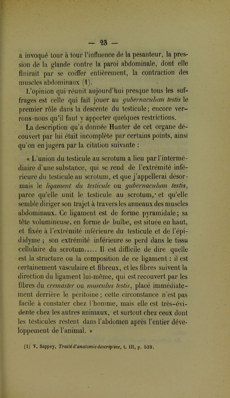 a invoqué tour à tour l’influence de la pesanteur, la pres- sion de la glande contre la paroi abdominale, dont elle finirait par se coiffer entièrement, la contraction des muscles abdominaux (1). L’opinion qui réunit, aujourd’hui presque tous les suf- frages est celle qui fait jouer au gubernaculvm testis le premier rôle dans la descente du testicule; encore ver- rons' nous qu’il faut y apporter quelques restrictions. La description qu’a donnée Hunter de cet organe dé- couvert par lui était incomplète par certains points, ainsi qu’on en jugera par la citation suivante : « L’union du testicule au scrotum a lieu par l’intermé- diaire d’une substance, qui se rend de l’extrémité infé- rieure du testicule au scrotum, et que j’appellerai désor- mais le ligament du testicule ou gubernaculum testis, parce qu’elle unit le testicule au scrotum,* et qu’elle semble diriger son trajet à travers les anneaux des muscles abdominaux. Ce ligament est de forme pyramidale; sa tête volumineuse, en forme de bulbe, est située en haut, et fixée à l’extrémité inférieure du testicule et de l’épi— didyme ; son extrémité inférieure se perd dans le tissu cellulaire du scrotum 11 est difficile de dire quelle est la structure ou la composition de ce ligament : il est certainement vasculaire et fibreux, et les fibres suivent la direction du ligament lui-même, qui est recouvert par les fibres du cremaster ou musculus testis, placé immédiate- ment derrière le péritoine; cette circonstance n’est pas facile à constater chez l’homme, mais elle est très-évi- dente chez les autres animaux, et surtout chez ceux dont les testicules restent dans l’abdomen après l’entier déve- loppement de l’animal. » (1) V. Sappey, Traité d’anatomie descriptive, t. III, p. 539.
