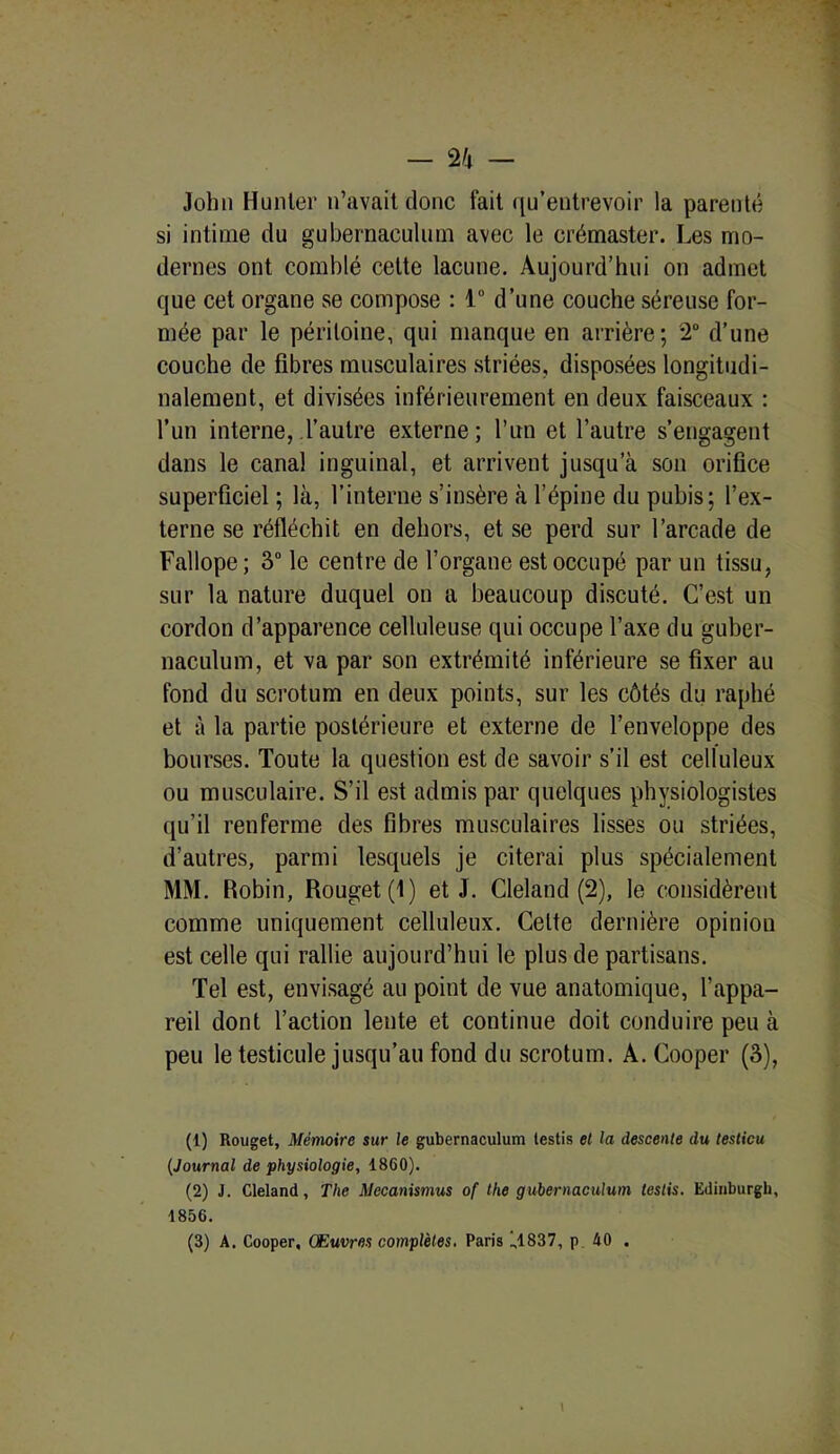 John Hunier n’avait donc fait qu’entrevoir la parenté si intime du gubernaeulum avec le crémaster. Les mo- dernes ont comblé celte lacune. Aujourd’hui on admet que cet organe se compose : 1° d’une couche séreuse for- mée par le péritoine, qui manque en arrière; 2° d’une couche de fibres musculaires striées, disposées longitudi- nalement, et divisées inférieurement en deux faisceaux : l’un interne, l’autre externe; l’un et l’autre s’engagent dans le canal inguinal, et arrivent jusqu’à son orifice superficiel ; là, l’interne s’insère à l’épine du pubis; l’ex- terne se réfléchit en dehors, et se perd sur l’arcade de Fallope ; 3° le centre de l’organe est occupé par un tissu, sur la nature duquel on a beaucoup discuté. C’est un cordon d’apparence celluleuse qui occupe l’axe du guber- naculum, et va par son extrémité inférieure se fixer au fond du scrotum en deux points, sur les côtés du raphé et à la partie postérieure et externe de l’enveloppe des bourses. Toute la question est de savoir s’il est celluleux ou musculaire. S’il est admis par quelques physiologistes qu’il renferme des fibres musculaires lisses ou striées, d’autres, parmi lesquels je citerai plus spécialement MM. Robin, Rouget (1) et J. Cleland (2), le considèrent comme uniquement celluleux. Celte dernière opinion est celle qui rallie aujourd’hui le plus de partisans. Tel est, envisagé au point de vue anatomique, l’appa- reil dont l’action lente et continue doit conduire peu à peu le testicule jusqu’au fond du scrotum. A. Cooper (3), (1) Rouget, Mémoire sur le gubernaeulum testis et la descente du testicu (Journal de physiologie, 1860). (2) J. Cleland, The Mecanismus of the gubernaeulum testis. Edinburgh, 1856. (3) A. Cooper, Œuvres complètes. Paris ),1837, p 40 .