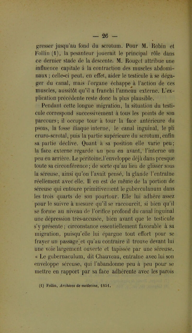 gresser jusqu’au fond du scrotum. Pour M. Robin et Follin (1), la pesanteur jouerait le principal rôle dans ce dernier stade de la descente. M. Rouget attribue une influence capitale à la contraction des muscles abdomi- naux ; celle-ci peut, en effet, aider le testicule à se déga- ger du canal, mais l’organe échappe à l’action de ces muscles, aussitôt qu’il a franchi l’anneau externe. L’ex- plication précédente reste donc la plus plausible. Pendant cette longue migration, la situation du testi- cule correspond successivement à tous les points de son parcours; il occupe tour à tour la face antérieure du psoas, la fosse iliaque interne, le canal inguinal, le pli cruro-scrotal, puis la partie supérieure du scrotum, enfin sa partie déclive. Quant à sa position elle varie peu; la face externe regarde un peu en avant, l’interne un peu en arrière. Le péritoiüe.l’enveloppe déjà dans presque toute sa circonférence; de sorte qu’au lieu de glisser sous la séreuse, ainsi qu’on l’avait pensé, la glande l’entraine réellement avec elle. 11 en est de môme de la portion de séreuse qui entoure primitivement leguberculanum dans les trois quarts de son pourtour. Elle lui adhère assez pour le suivre à mesure qu’il se raccourcit, si bien qu’il se forme au niveau de l’orifice profond du canal inguinal une dépression très-accusée, bien avant que le testicule s’y présente ; circonstance essentiellement favorable à sa migration, puisqu’elle lui épargne tout effort pour se frayer un passage et qu’au contraire il trouve devant lui une voie largement ouverte et tapissée par une séreuse. « Le gubernaculum, dit Chauveau, entraîne avec lui son enveloppe séreuse, qui l’abandonne peu à peu pour se mettre en rapport par sa face adhérente avec les parois (1) Follin, Archives de médecine, 1851.