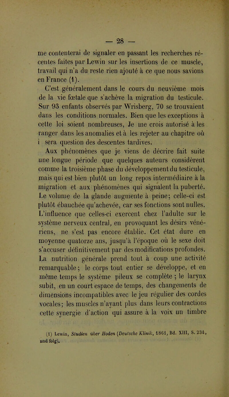 me contenterai de signaler en passant les recherches ré- centes faites par Lewin sur les insertions de ce muscle, travail qui n’a du reste rien ajouté à ce que nous savions en France (1). C’est généralement dans le cours du neuvième mois de la vie fœtale que s’achève la migration du testicule. Sur 93 enfants observés par Wrisberg, 70 se trouvaient dans les conditions normales. Bien que les exceptions à cette loi soient nombreuses, Je me crois autorisé à les ranger dans les anomalies et à les rejeter au chapitre où i sera question des descentes tardives. Aux phénomènes que je viens de décrire fait suite une longue période que quelques auteurs considèrent comme la troisième phase du développement du testicule, mais qui est bien plutôt un long repos intermédiaire à la migration et aux phénomènes qui signalent la puberté. Ce volume de la glande augmente à peine; celle-ci est plutôt ébauchée qu’achevée, car ses fonctions sont nulles. L’influence que celles-ci exercent chez l’adulte sur le système nerveux central, en provoquant les désirs véné- riens, ne s’est pas encore établie. Cet état dure en moyenne quatorze ans, jusqu’à l’époque où le sexe doit s’accuser définitivement par des modifications profondes. La nutrition générale prend tout à coup une activité remarquable ; le corps tout entier se développe, et en même temps le système pileux se complète ; le larynx subit, en un court espace de temps, des changements de dimensions incompatibles avec le jeu régulier des cordes vocales; les muscles n’ayant plus dans leurs contractions cette synergie d’action qui assure à la voix un timbre (1) Lewin, Sludien über Hoden (Deutsche Klinili, 1861, Bd. XIII, S. 234, und folg).