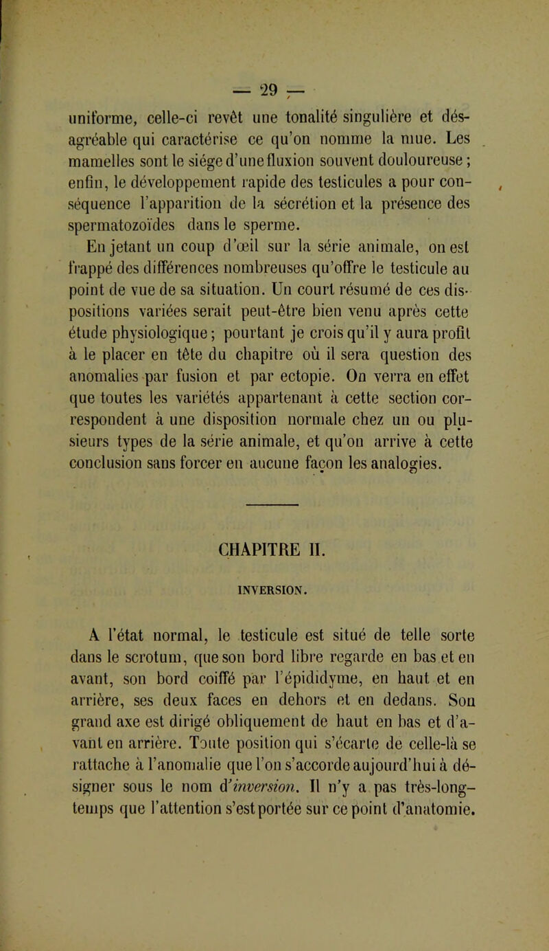- ‘29 - uniforme, celle-ci revêt une tonalité singulière et dés- agréable qui caractérise ce qu’on nomme la mue. Les mamelles sont le siège d’une fluxion souvent douloureuse ; enfin, le développement rapide des testicules a pour con- séquence l’apparition de la sécrétion et la présence des spermatozoïdes dans le sperme. En jetant un coup d’œil sur la série animale, on est frappé des différences nombreuses qu’offre le testicule au point de vue de sa situation. Un court résumé de ces dis- positions variées serait peut-être bien venu après cette étude physiologique ; pourtant je crois qu’il y aura profil à le placer en tête du chapitre où il sera question des anomalies par fusion et par ectopie. On verra en effet que toutes les variétés appartenant à cette section cor- respondent à une disposition normale chez un ou plu- sieurs types de la série animale, et qu’on arrive à cette conclusion sans forcer en aucune façon les analogies. CHAPITRE II. INVERSION. A l’état normal, le testicule est situé de telle sorte dans le scrotum, que son bord libre regarde en bas et en avant, son bord coiffé par l’épididyme, en haut et en arrière, ses deux faces en dehors et en dedans. Sou grand axe est dirigé obliquement de haut en bas et d’a- vant en arrière. Toute position qui s’écarte de celle-là se rattache à l’anomalie que l’on s’accorde aujourd’hui à dé- signer sous le nom d'inversion. Il n’y a pas très-long- temps que l’attention s’est portée sur ce point d’anatomie.