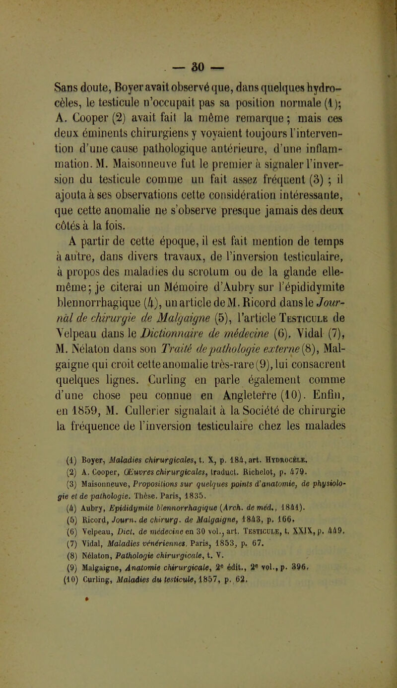 Sans doute, Boyer avait observé que, dans quelques hydro- cèles, le testicule n’occupait pas sa position normale (1); A. Cooper (2) avait fait la môme remarque ; mais ces deux éminents chirurgiens y voyaient toujours l’interven- tion d’une cause pathologique antérieure, d’une inflam- mation. M. Maisonneuve fut le premier à signaler l’inver- sion du testicule comme un fait assez fréquent (3) ; il ajouta à ses observations cette considération intéressante, que cette anomalie ne s’observe presque jamais des deux côtés à la fois. A partir de cette époque, il est fait mention de temps à autre, dans divers travaux, de l’inversion testiculaire, à propos des maladies du scrotum ou de la glande elle- même; je citerai un Mémoire d’Aubry sur l’épididymite blennorrhagique (4), un article deM. Ricord dans le Jour- nal de chirurgie de Malgaigne (5), l’article Testicule de Velpeau dans le Dictionnaire de médecine (G). Vidai (7), M. Nélaton dans son Traité de pathologie externe (8), Mal- gaigne qui croit cette anomalie très-rare (9), lui consacrent quelques lignes. Curling en parle également comme d’une chose peu connue en Angleterre (10). Enfin, en 1859, M. Cullerier signalait à la Société de chirurgie la fréquence de l’inversion testiculaire chez les malades (1) Boyer, Maladies chirurgicales, t. X, p. 184, art. Hydrocèle. (2) A. Cooper, Œuvres chirurgicales, traduct. Riehelot, p. 479. (3) Maisonneuve, Propositions sur quelques points d'anatomie, de physiolo- gie et de pathologie. Thèse. Paris, 1835. (4) Aubry, Epididymite blennorrhagique (Arch. de méd., 1841). (5) Ricord, Journ. de chirurg. de Malgaigne, 1848, p. 165. (6) Yelpeau, Dicl. de médecine en 30 vol., art. Testicule, t. XXIX, p. 449. (7) Vidal, Maladies vénériennes. Paris, 1853, p. 67. (8) Nélaton, Pathologie chirurgicale, t. V. (9) Malgaigne, Anatomie chirurgicale, 2e édit., 2e vol., p. 396. (10) Curling, Maladies du testicule, 1857, p. 62.