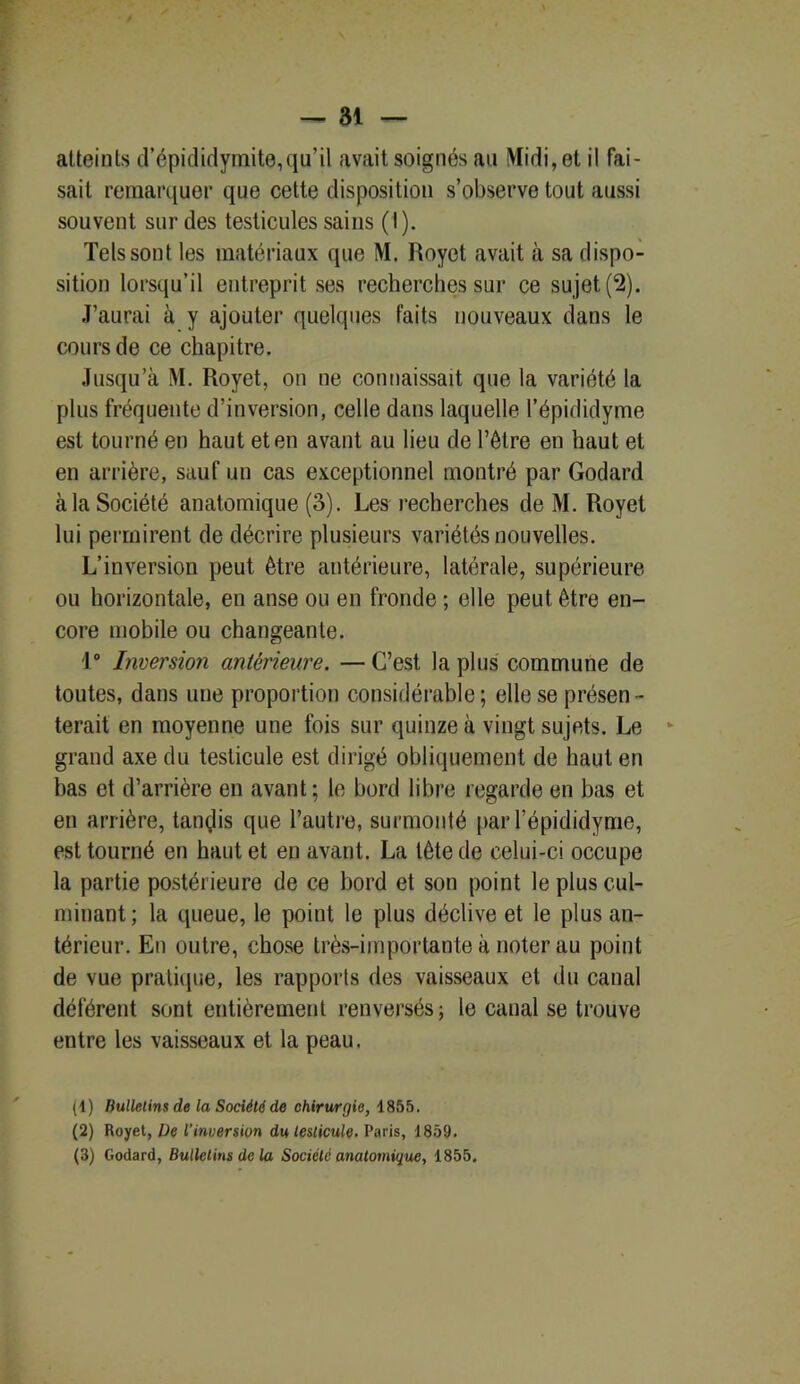 atteints d’épididymite,qu’il avait soignés an Midi, et il fai- sait remarquer que cette disposition s’observe tout aussi souvent sur des testicules sains (I). Tels sont les matériaux que M. Royet avait à sa dispo- sition lorsqu’il entreprit ses recherches sur ce sujet (2). J’aurai à y ajouter quelques faits nouveaux dans le cours de ce chapitre. Jusqu’à M. Royet, on ne connaissait que la variété la plus fréquente d’inversion, celle dans laquelle l’épididyme est tourné en haut et en avant au lieu de l’être en haut et en arrière, sauf un cas exceptionnel montré par Godard à la Société anatomique (3). Les recherches de M. Royet lui permirent de décrire plusieurs variétés nouvelles. L’inversion peut être antérieure, latérale, supérieure ou horizontale, en anse ou en fronde ; elle peut être en- core mobile ou changeante. 1° Inversion antérieure. — C’est la plus commune de toutes, dans une proportion considérable ; elle se présen - terait en moyenne une fois sur quinze à vingt sujets. Le grand axe du testicule est dirigé obliquement de haut en bas et d’arrière en avant ; le bord libre regarde en bas et en arrière, tandis que l’autre, surmonté par l’épididyme, est tourné en haut et en avant. La tête de celui-ci occupe la partie postérieure de ce bord et son point le plus cul- minant; la queue, le point le plus déclive et le plus an- térieur. En outre, chose très-importante à noter au point de vue pratique, les rapports des vaisseaux et du canal déférent sont entièrement renversés ; le canal se trouve entre les vaisseaux et la peau. (1) Bulletins de la Société de chirurgie, 1855. (2) Royet, De l’inversion du testicule. Paris, 1859. (3) Godard, Bulletins de la Société anatomique, 1855.