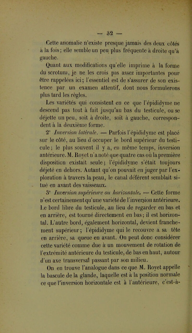 Cette anomalie n’existe presque jamais des deux côtés à la fois; elle semble un peu plus fréquente à droite qu’à gauche. Quant aux modifications qu’elle imprime à la forme du scrotum, je ne les crois pas assez importantes pour être rappelées ici ; l’essentiel est de s’assurer de son exis- tence par un examen attentif, dont nous formulerons plus tard les règles. Les variétés qui consistent en ce que l’épididyme ne descend pas tout à fait jusqu'au bas du testicule, ou se déjette un peu, soit à droite, soit à gauche, correspon- dent à la deuxième forme. 2° Inversion latérale. — Parfois l’épididyme est placé sur le côté, au lieu d’occuper le bord supérieur du testi- cule ; le plus souvent il y a, en même temps, inversion antérieure. M. Royet n’a noté que quatre cas où la première disposition existait seule ; l’épididyme s’était toujours déjeté en dehors. Autant qu’on pouvait en juger par l’ex- ploration à travers la peau, le canal déférent semblait si- tué en avant des vaisseaux. 3° Inversion supérieure ou horizontale. — Cette forme n’est certainementqu’une variété de l’inversion antérieure. Le bord libre du testicule, au lieu de regarder en bas et en arrière, est tourné directement en bas; il est horizon- tal. L’autre bord, également horizontal, devient franche- ment supérieur; l’épididyme qui le recouvre a sa tête en arrière, sa queue en avant. On peut donc considérer cette variété comme due à un mouvement de rotation de l’extrémité antérieure du testicule, de bas en haut, autour d’un axe transversal passant par son milieu. On en trouve l’analogue dans ce que M. Royet appelle la bascule de la glande, laquelle est à la position normale ce que l'inversion horizontale est à l’antérieure, c’est-à-