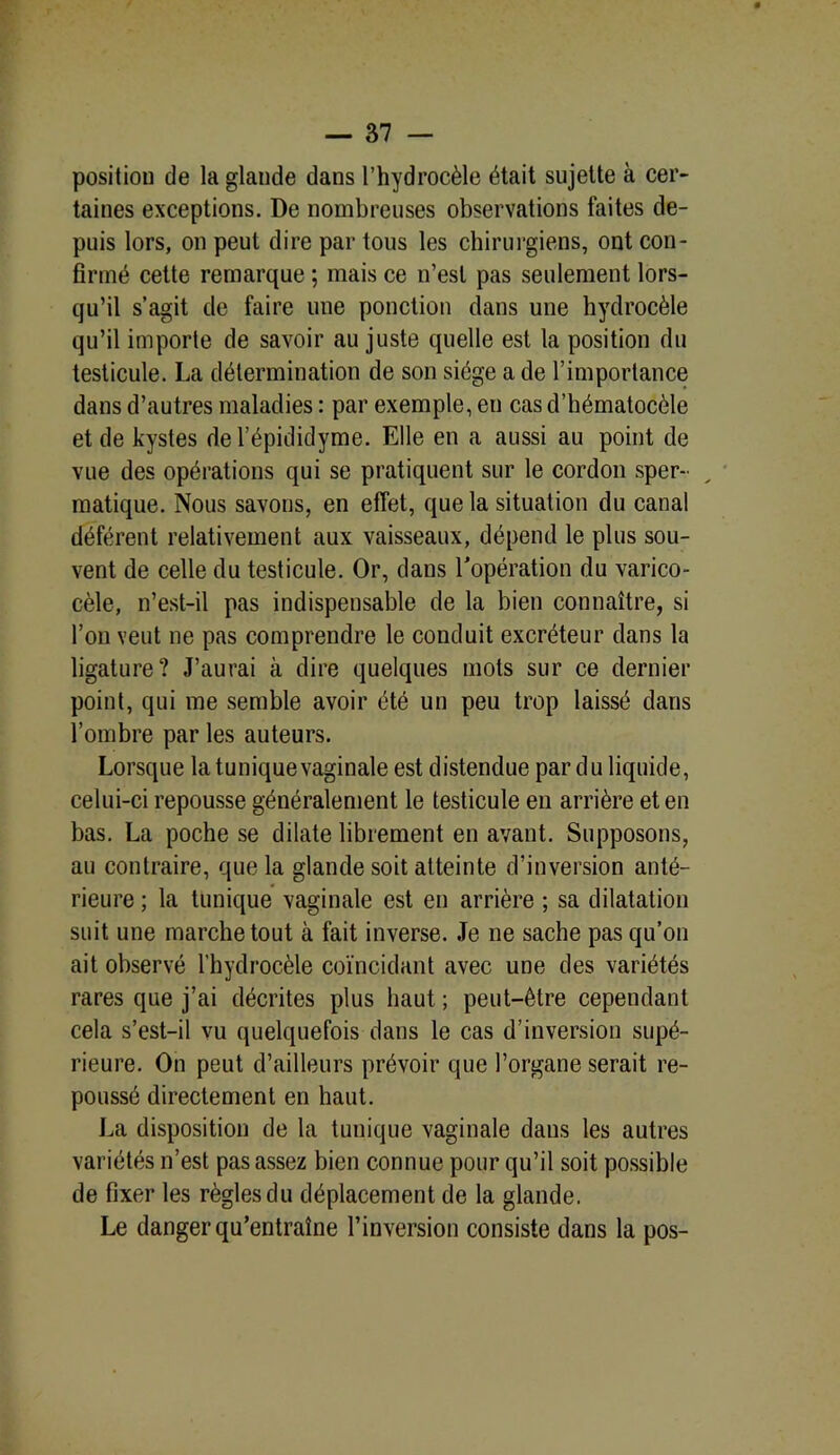 position de la glande dans l’hydrocèle était sujette à cer- taines exceptions. De nombreuses observations faites de- puis lors, on peut dire par tous les chirurgiens, ont con- firmé cette remarque ; mais ce n’est pas seulement lors- qu’il s’agit de faire une ponction dans une hydrocèle qu’il importe de savoir au juste quelle est la position du testicule. La détermination de son siège a de l’importance dans d’autres maladies : par exemple, en cas d’hématocèle et de kystes de l’épididyme. Elle en a aussi au point de vue des opérations qui se pratiquent sur le cordon sper- matique. Nous savons, en effet, que la situation du canal déférent relativement aux vaisseaux, dépend le plus sou- vent de celle du testicule. Or, dans l’opération du varico- cèle, n’est-il pas indispensable de la bien connaître, si l’on veut ne pas comprendre le conduit excréteur dans la ligature? J’aurai à dire quelques mots sur ce dernier point, qui me semble avoir été un peu trop laissé dans l’ombre par les auteurs. Lorsque la tunique vaginale est distendue par du liquide, celui-ci repousse généralement le testicule en arrière et en bas. La poche se dilate librement en avant. Supposons, au contraire, que la glande soit atteinte d’inversion anté- rieure ; la tunique vaginale est en arrière ; sa dilatation suit une marche tout à fait inverse. Je 11e sache pas qu’on ait observé l’hydrocèle coïncidant avec une des variétés rares que j’ai décrites plus haut ; peut-être cependant cela s’est-il vu quelquefois dans le cas d’inversion supé- rieure. On peut d’ailleurs prévoir que l’organe serait re- poussé directement en haut. La disposition de la tunique vaginale dans les autres variétés n’est pas assez bien connue pour qu’il soit possible de fixer les règles du déplacement de la glande. Le danger qu’entraîne l’inversion consiste dans la pos-
