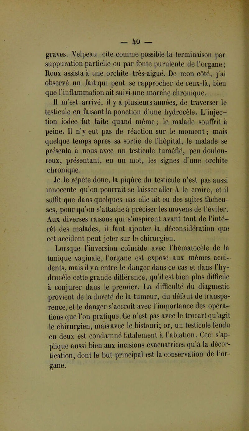 — /lO — graves. Velpeau cite comme possible la terminaison par suppuration partielle ou par fonte purulente de l’organe; Roux assista à une orchite très-aiguë. De mon côté, j’ai observé un fait qui peut se rapprocher de ceux-là, bien que l’inflammation ait suivi une marche chronique. 11 m’est arrivé, il y a plusieurs années, de traverser le testicule en faisant la ponction d’une hydrocèle. L’injec- tion iodée fut faite quand même ; le malade souffrit à peine. 11 n’y eut pas de réaction sur le moment ; mais quelque temps après sa sortie de l’hôpital, le malade se présenta à nous avec un testicule tuméfié, peu doulou- reux, présentant, eu un mot, les signes d’une orchite chronique. Je le répète donc, la piqûre du testicule n’est pas aussi innocente qu’on pourrait se laisser aller à le croire, et il suffit que dans quelques cas elle ait eu des suites fâcheu- ses, pour qu’on s’attache à préciser les moyens de l’éviter. Aux diverses raisons qui s’inspirent avant tout de l’inté- rêt des malades, il faut ajouter la déconsidération que cet accident peut jeter sur le chirurgien. Lorsque l’inversion coïncide avec l’hématocèle de la tunique vaginale, l’organe est exposé aux mêmes acci- dents, mais il y a entre le danger dans ce cas et dans l’hy- drocèle cette grande différence, qu’il est bien plus difficile à conjurer dans le premier. La difficulté du diagnostic provient de la dureté de la tumeur, du défaut de transpa- rence, et le danger s’accroît avec l’importance des opéra- tions que l’on pratique. Ce n’est pas avec le trocart qu’agit le chirurgien, mais avec le bistouri; or, un testicule fendu en deux est condamné fatalement à l’ablation. Ceci s’ap- plique aussi bien aux incisions évacuatrices qu’à la décor- tication, dont le but principal est la conservation de l’or- gane.