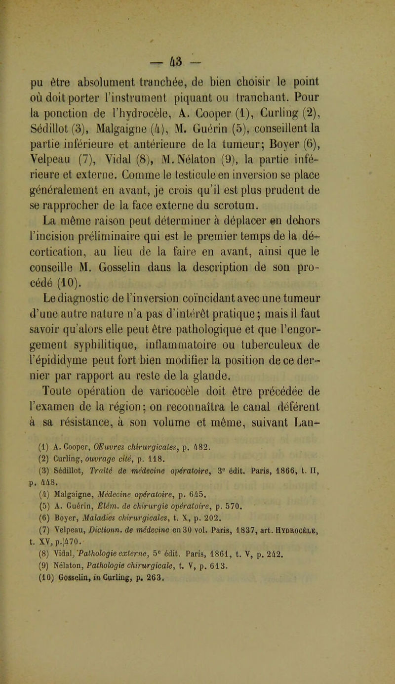 pu être absolument tranchée, de bien choisir le point où doit porter l’instrument piquant ou Iran chant. Pour la ponction de l’hydrocèle, À. Cooper (1), Curling (2), Sédillot (3), Malgaigne (i), M. Guérin (5), conseillent la partie inférieure et antérieure delà tumeur; Boyer (6), Velpeau (7), Vidal (8), M. Nélaton (9), la partie infé- rieure et externe. Comme le testicule en inversion se place généralement en avant, je crois qu’il est plus prudent de se rapprocher de la face externe du scrotum. La même raison peut déterminer à déplacer en dehors l’incision préliminaire qui est le premier temps de la dé- cortication, au lieu de la faire en avant, ainsi que le conseille M. Gosselin dans la description de son pro- cédé (10). Le diagnostic de l’inversion coïncidant avec une tumeur d’une autre nature n’a pas d’intérêt pratique ; mais il faut savoir qu’alors elle peut être pathologique et que l’engor- gement syphilitique, inflammatoire ou tuberculeux de l’épididyme peut fort bien modifier la position de ce der- nier par rapport au reste de la glande. Toute opération de varicocèle doit être précédée de l’examen de la région; on reconnaîtra le canal déférent à sa résistance, à son volume et même, suivant Lan- (1) A. Cooper, OEuvres chirurgicales, p. 482. (2) Curling, ouvrage cité, p. 118. (3) Sédillot, Traité de médecine opératoire, 3e édit. Paris, 1866, t. II, p. 448. (4) Malgaigne, Médecine opératoire, p. 645. (5) A. Guérin, Êlèm. de chirurgie opératoire, p. 570. (6) Boyer, Maladies chirurgicales, t. X, p. 202. (7) Velpeau, Diclionn. de médecine en 30 vol. Paris, 1837, art. Hydrocèle, t. XV,p.',470. (8) Vidal /Pathologie externe, 5e édit. Paris, 1861, t. V, p. 242. (9) Nélaton, Pathologie chirurgicale, t. V, p. 613. (10) Gosselin, in Curling, p. 263.