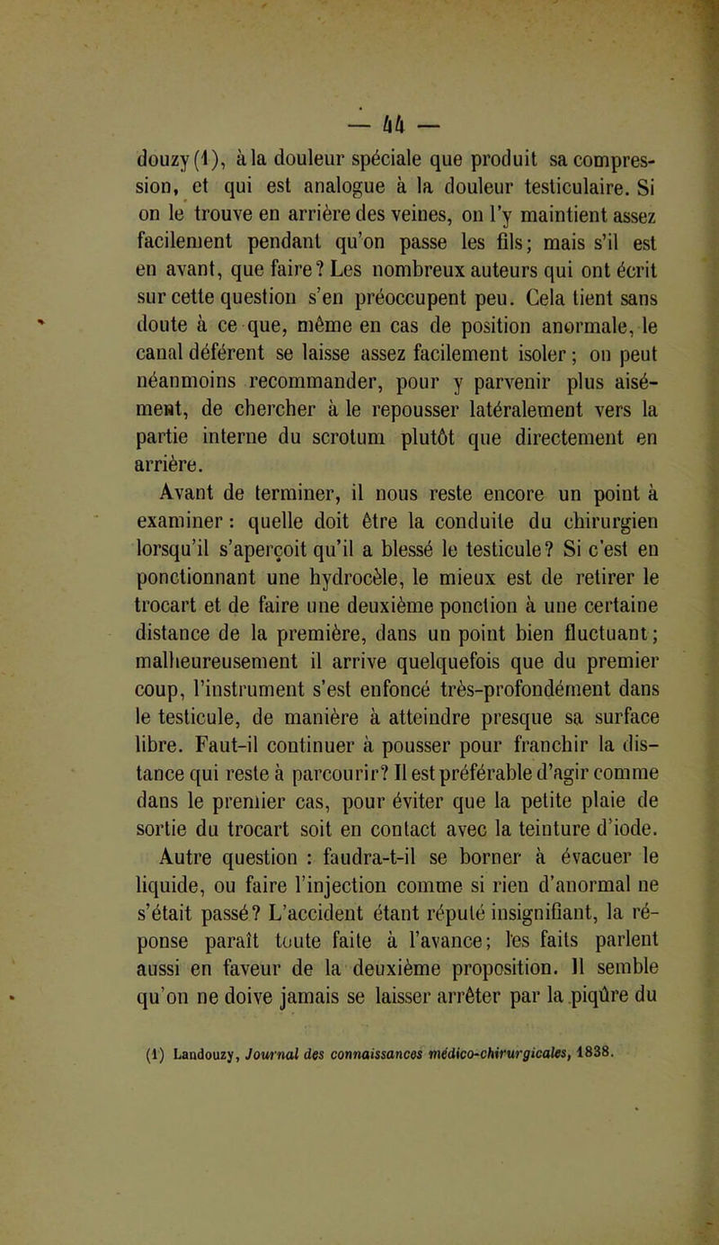 — litl - douzy(l), àla douleur spéciale que produit sa compres- sion, et qui est analogue à la douleur testiculaire. Si on le trouve en arrière des veines, on l’y maintient assez facilement pendant qu’on passe les fils; mais s’il est en avant, que faire? Les nombreux auteurs qui ont écrit sur cette question s’en préoccupent peu. Cela tient sans doute à ce que, même en cas de position anormale, le canal déférent se laisse assez facilement isoler ; on peut néanmoins recommander, pour y parvenir plus aisé- ment, de chercher à le repousser latéralement vers la partie interne du scrotum plutôt que directement en arrière. Avant de terminer, il nous reste encore un point à examiner : quelle doit être la conduite du chirurgien lorsqu’il s’aperçoit qu’il a blessé le testicule? Si c’est en ponctionnant une hydrocèle, le mieux est de retirer le trocart et de faire une deuxième ponction à une certaine distance de la première, dans un point bien fluctuant ; malheureusement il arrive quelquefois que du premier coup, l’instrument s’esl enfoncé très-profondément dans le testicule, de manière à atteindre presque sa surface libre. Faut-il continuer à pousser pour franchir la dis- tance qui reste à parcourir? Il est préférable d’agir comme dans le premier cas, pour éviter que la petite plaie de sortie du trocart soit en contact avec la teinture d’iode. Autre question : faudra-t-il se borner à évacuer le liquide, ou faire l’injection comme si rien d’anormal ne s’était passé? L’accident étant réputé insignifiant, la ré- ponse paraît toute faite à l’avance; les faits parlent aussi en faveur de la deuxième proposition. 11 semble qu’on ne doive jamais se laisser arrêter par la piqûre du