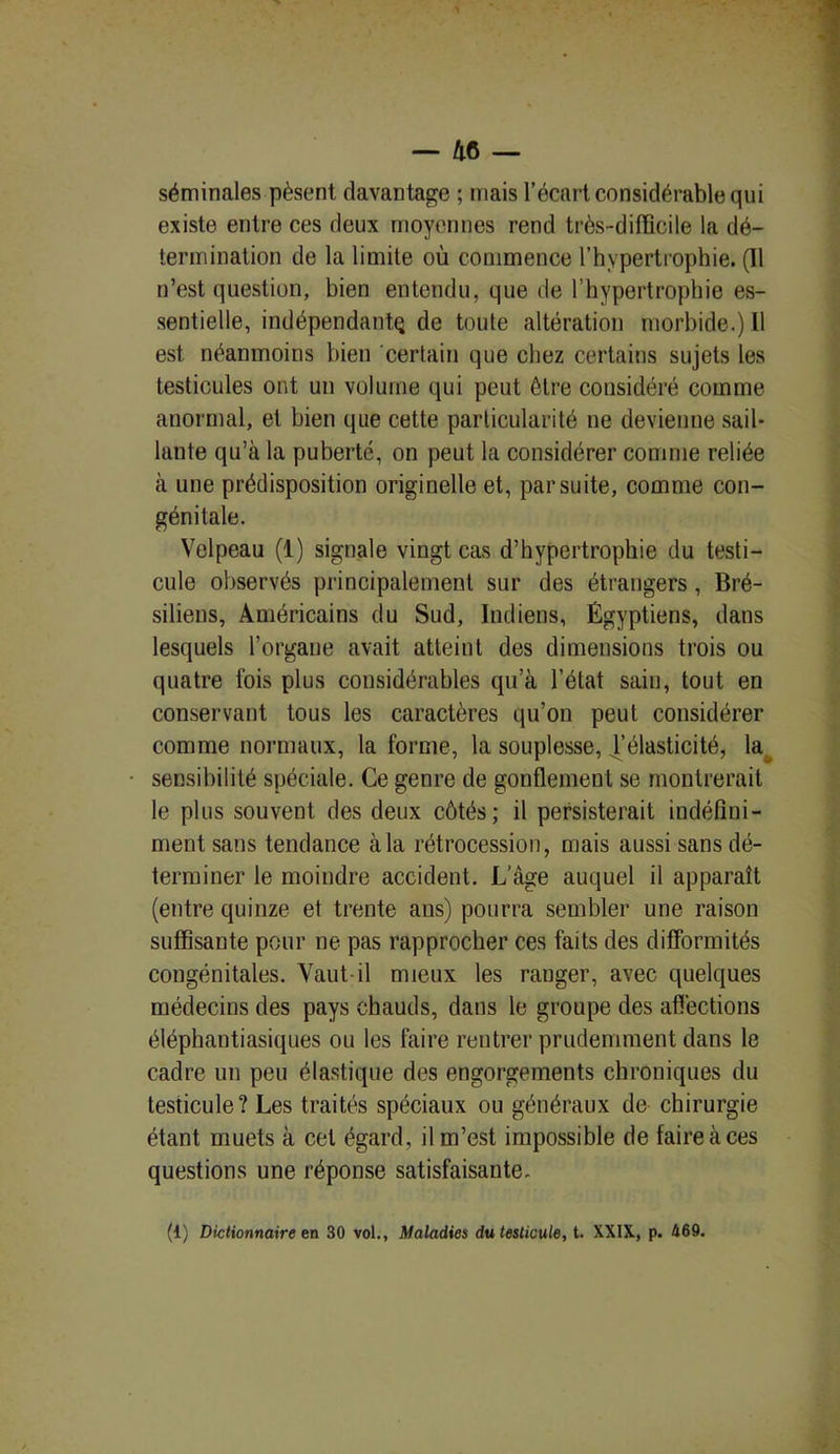 séminales pèsent davantage ; mais l’écart considérable qui existe entre ces deux moyennes rend très-difficile la dé- termination de la limite où commence l’hypertrophie. (11 n’est question, bien entendu, que de l’hypertrophie es- sentielle, indépendant^ de toute altération morbide.) 11 est néanmoins bien certain que chez certains sujets les testicules ont un volume qui peut être considéré comme anormal, et bien que cette particularité ne devienne sail- lante qu’à la puberté, on peut la considérer comme reliée à une prédisposition originelle et, par suite, comme con- génitale. Velpeau (1) signale vingt cas d’hypertrophie du testi- cule observés principalement sur des étrangers, Bré- siliens, Américains du Sud, Indiens, Égyptiens, dans lesquels l’organe avait atteint des dimensions trois ou quatre lois plus considérables qu’à l’état sain, tout en conservant tous les caractères qu’on peut considérer comme normaux, la forme, la souplesse, l’élasticité, la sensibilité spéciale. Ce genre de gonflement se montrerait le plus souvent des deux côtés; il persisterait indéfini- ment sans tendance à la rétrocession, mais aussi sans dé- terminer le moindre accident. L'âge auquel il apparaît (entre quinze et trente aus) pourra sembler une raison suffisante pour ne pas rapprocher ces faits des difformités congénitales. Vaut il mieux les ranger, avec quelques médecins des pays chauds, dans le groupe des affections éléphantiasiques ou les faire rentrer prudemment dans le cadre un peu élastique des engorgements chroniques du testicule? Les traités spéciaux ou généraux de chirurgie étant muets à cet égard, il m’est impossible de faire à ces questions une réponse satisfaisante. (1) Dictionnaire en 30 vol., Maladies du testicule, t. XXIX, p. 469.